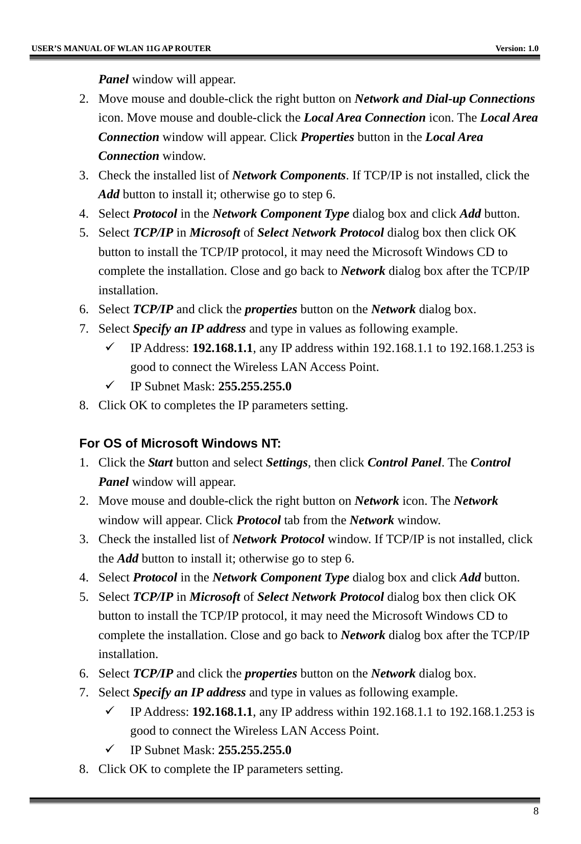   USER’S MANUAL OF WLAN 11G AP ROUTER    Version: 1.0     8 Panel window will appear. 2.  Move mouse and double-click the right button on Network and Dial-up Connections icon. Move mouse and double-click the Local Area Connection icon. The Local Area Connection window will appear. Click Properties button in the Local Area Connection window. 3.  Check the installed list of Network Components. If TCP/IP is not installed, click the Add button to install it; otherwise go to step 6. 4. Select Protocol in the Network Component Type dialog box and click Add button. 5. Select TCP/IP in Microsoft of Select Network Protocol dialog box then click OK button to install the TCP/IP protocol, it may need the Microsoft Windows CD to complete the installation. Close and go back to Network dialog box after the TCP/IP installation. 6. Select TCP/IP and click the properties button on the Network dialog box. 7. Select Specify an IP address and type in values as following example.   IP Address: 192.168.1.1, any IP address within 192.168.1.1 to 192.168.1.253 is good to connect the Wireless LAN Access Point.   IP Subnet Mask: 255.255.255.0 8.  Click OK to completes the IP parameters setting.    For OS of Microsoft Windows NT:   1. Click the Start button and select Settings, then click Control Panel. The Control Panel window will appear. 2.  Move mouse and double-click the right button on Network icon. The Network window will appear. Click Protocol tab from the Network window. 3.  Check the installed list of Network Protocol window. If TCP/IP is not installed, click the Add button to install it; otherwise go to step 6. 4. Select Protocol in the Network Component Type dialog box and click Add button. 5. Select TCP/IP in Microsoft of Select Network Protocol dialog box then click OK button to install the TCP/IP protocol, it may need the Microsoft Windows CD to complete the installation. Close and go back to Network dialog box after the TCP/IP installation. 6. Select TCP/IP and click the properties button on the Network dialog box. 7. Select Specify an IP address and type in values as following example.   IP Address: 192.168.1.1, any IP address within 192.168.1.1 to 192.168.1.253 is good to connect the Wireless LAN Access Point.   IP Subnet Mask: 255.255.255.0 8.  Click OK to complete the IP parameters setting.   