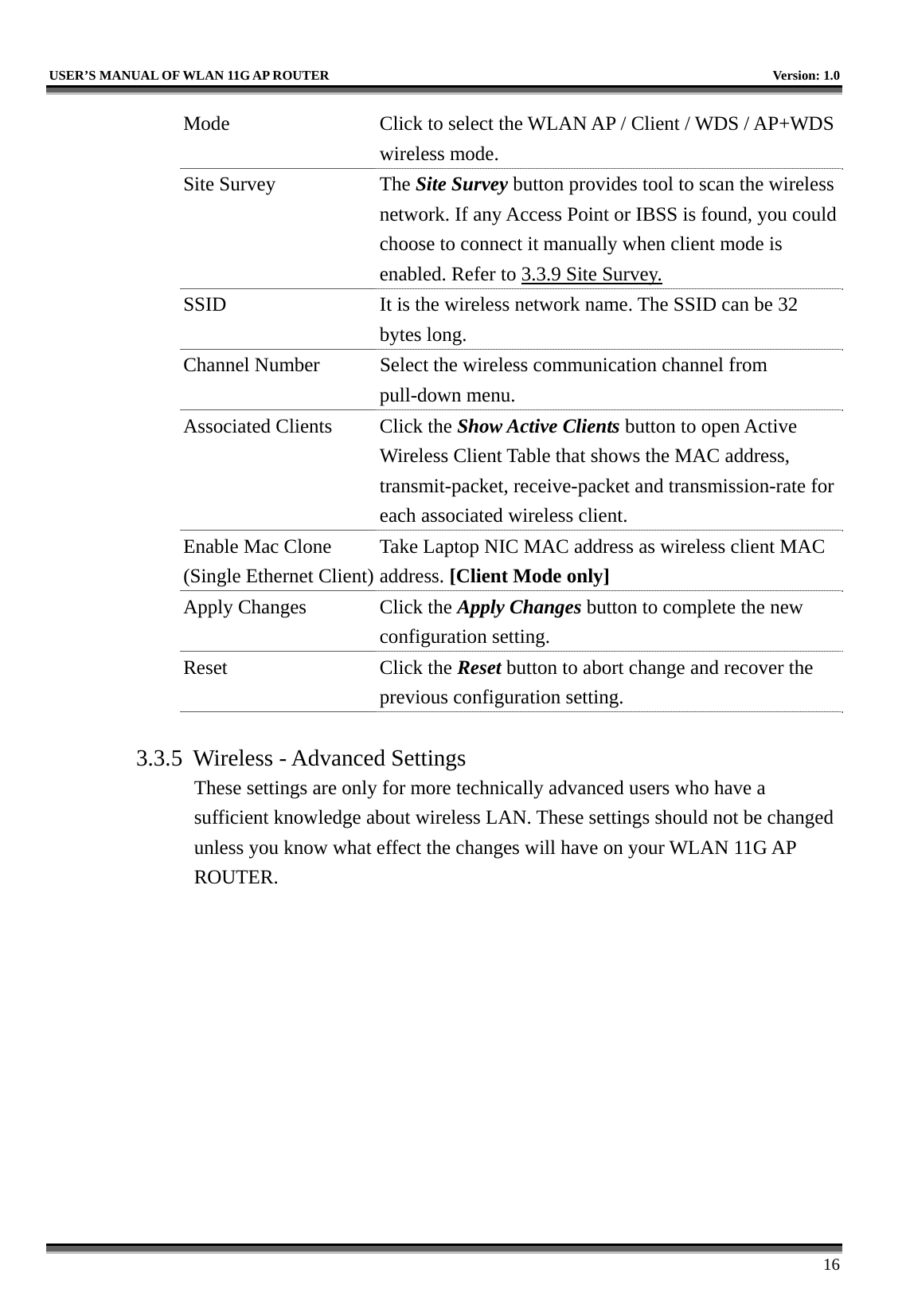   USER’S MANUAL OF WLAN 11G AP ROUTER    Version: 1.0     16 Mode  Click to select the WLAN AP / Client / WDS / AP+WDS wireless mode. Site Survey  The Site Survey button provides tool to scan the wireless network. If any Access Point or IBSS is found, you could choose to connect it manually when client mode is enabled. Refer to 3.3.9 Site Survey. SSID  It is the wireless network name. The SSID can be 32 bytes long. Channel Number  Select the wireless communication channel from pull-down menu. Associated Clients  Click the Show Active Clients button to open Active Wireless Client Table that shows the MAC address, transmit-packet, receive-packet and transmission-rate for each associated wireless client. Enable Mac Clone (Single Ethernet Client)Take Laptop NIC MAC address as wireless client MAC address. [Client Mode only] Apply Changes  Click the Apply Changes button to complete the new configuration setting. Reset Click the Reset button to abort change and recover the previous configuration setting.  3.3.5  Wireless - Advanced Settings These settings are only for more technically advanced users who have a sufficient knowledge about wireless LAN. These settings should not be changed unless you know what effect the changes will have on your WLAN 11G AP ROUTER.  