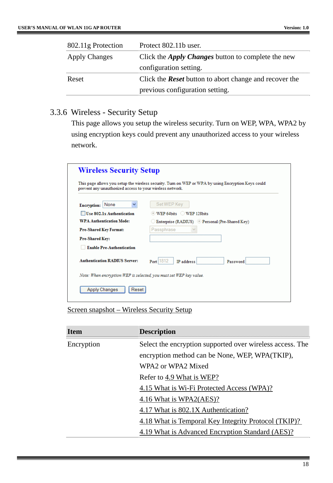   USER’S MANUAL OF WLAN 11G AP ROUTER    Version: 1.0     18 802.11g Protection  Protect 802.11b user. Apply Changes  Click the Apply Changes button to complete the new configuration setting. Reset Click the Reset button to abort change and recover the previous configuration setting.  3.3.6  Wireless - Security Setup This page allows you setup the wireless security. Turn on WEP, WPA, WPA2 by using encryption keys could prevent any unauthorized access to your wireless network.   Screen snapshot – Wireless Security Setup  Item  Description   Encryption  Select the encryption supported over wireless access. The encryption method can be None, WEP, WPA(TKIP), WPA2 or WPA2 Mixed Refer to 4.9 What is WEP? 4.15 What is Wi-Fi Protected Access (WPA)? 4.16 What is WPA2(AES)? 4.17 What is 802.1X Authentication? 4.18 What is Temporal Key Integrity Protocol (TKIP)? 4.19 What is Advanced Encryption Standard (AES)? 