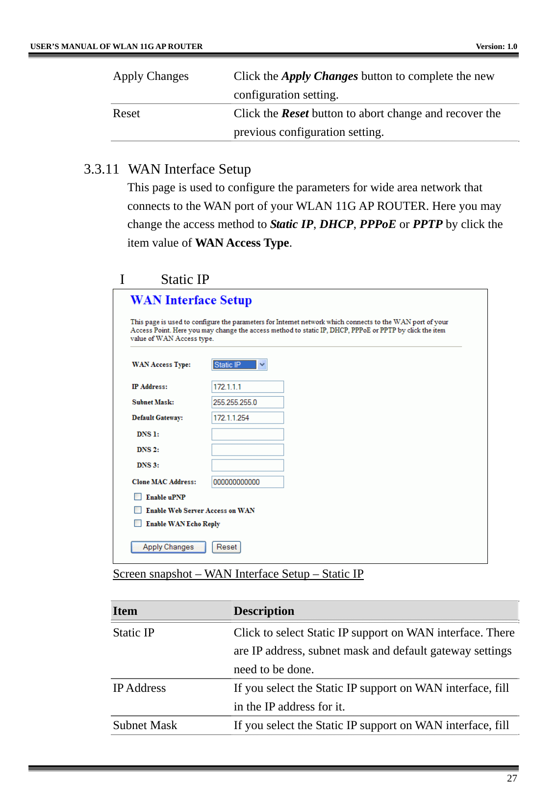   USER’S MANUAL OF WLAN 11G AP ROUTER    Version: 1.0     27 Apply Changes  Click the Apply Changes button to complete the new configuration setting. Reset Click the Reset button to abort change and recover the previous configuration setting.  3.3.11  WAN Interface Setup This page is used to configure the parameters for wide area network that connects to the WAN port of your WLAN 11G AP ROUTER. Here you may change the access method to Static IP, DHCP, PPPoE or PPTP by click the item value of WAN Access Type.  I  Static IP  Screen snapshot – WAN Interface Setup – Static IP  Item  Description   Static IP  Click to select Static IP support on WAN interface. There are IP address, subnet mask and default gateway settings need to be done. IP Address  If you select the Static IP support on WAN interface, fill in the IP address for it. Subnet Mask  If you select the Static IP support on WAN interface, fill 