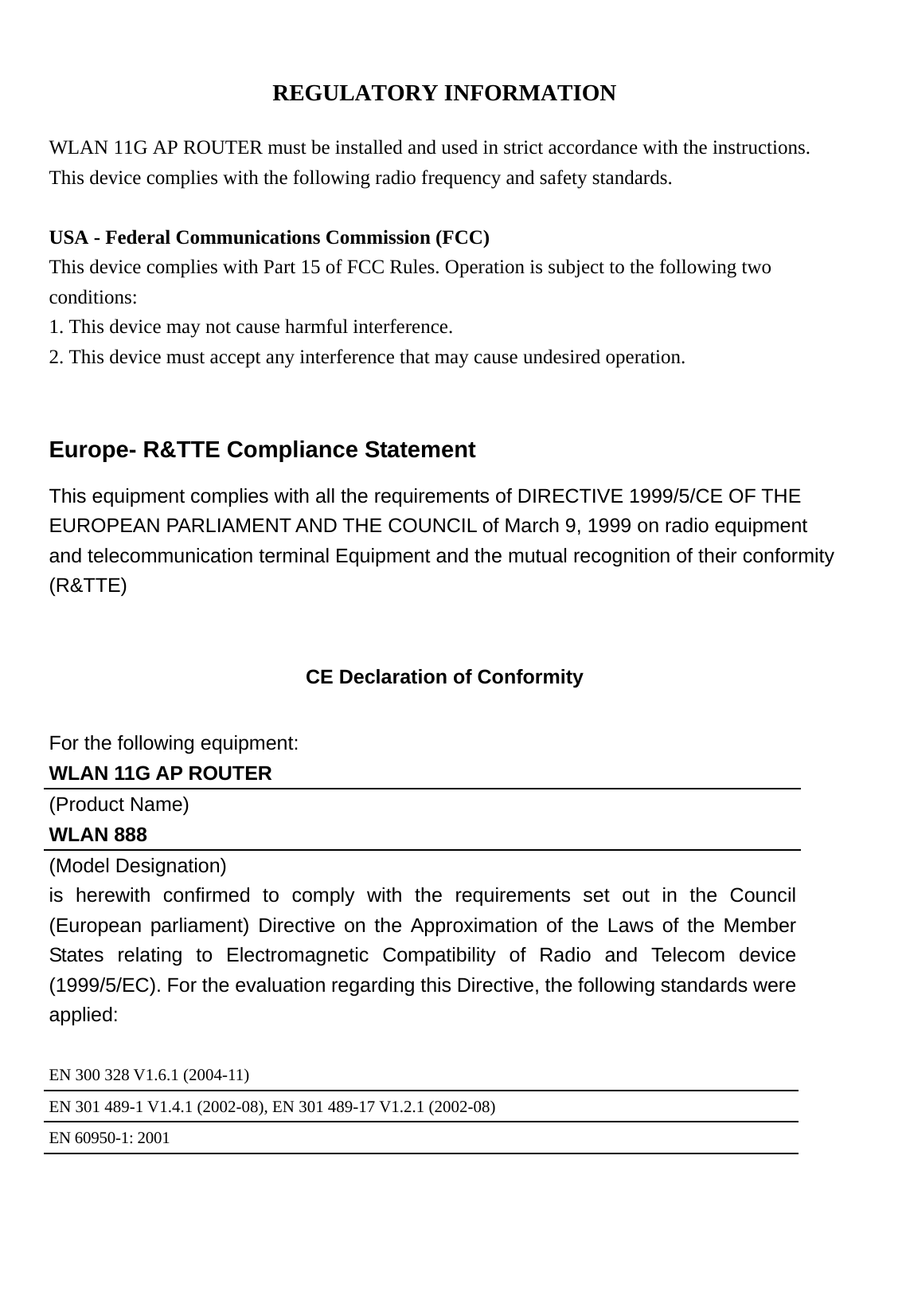 REGULATORY INFORMATION  WLAN 11G AP ROUTER must be installed and used in strict accordance with the instructions. This device complies with the following radio frequency and safety standards.  USA - Federal Communications Commission (FCC) This device complies with Part 15 of FCC Rules. Operation is subject to the following two conditions: 1. This device may not cause harmful interference. 2. This device must accept any interference that may cause undesired operation.  Europe- R&amp;TTE Compliance Statement This equipment complies with all the requirements of DIRECTIVE 1999/5/CE OF THE EUROPEAN PARLIAMENT AND THE COUNCIL of March 9, 1999 on radio equipment and telecommunication terminal Equipment and the mutual recognition of their conformity (R&amp;TTE)  CE Declaration of Conformity For the following equipment: WLAN 11G AP ROUTER (Product Name) WLAN 888 (Model Designation) is herewith confirmed to comply with the requirements set out in the Council (European parliament) Directive on the Approximation of the Laws of the Member States relating to Electromagnetic Compatibility of Radio and Telecom device (1999/5/EC). For the evaluation regarding this Directive, the following standards were applied:  EN 300 328 V1.6.1 (2004-11) EN 301 489-1 V1.4.1 (2002-08), EN 301 489-17 V1.2.1 (2002-08) EN 60950-1: 2001  