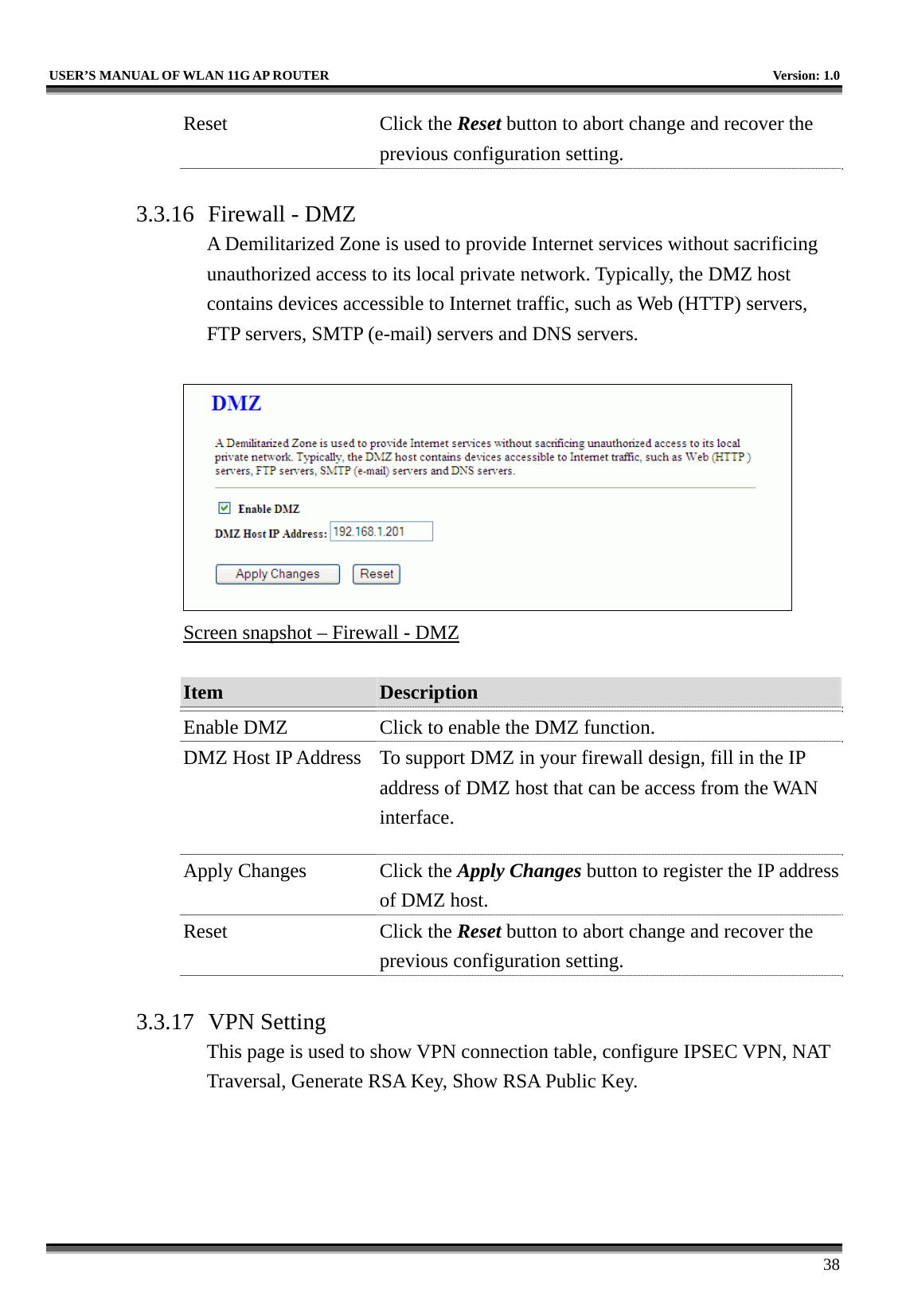   USER’S MANUAL OF WLAN 11G AP ROUTER    Version: 1.0     38 Reset Click the Reset button to abort change and recover the previous configuration setting.  3.3.16  Firewall - DMZ A Demilitarized Zone is used to provide Internet services without sacrificing unauthorized access to its local private network. Typically, the DMZ host contains devices accessible to Internet traffic, such as Web (HTTP) servers, FTP servers, SMTP (e-mail) servers and DNS servers.   Screen snapshot – Firewall - DMZ  Item  Description   Enable DMZ  Click to enable the DMZ function. DMZ Host IP Address  To support DMZ in your firewall design, fill in the IP address of DMZ host that can be access from the WAN interface. Apply Changes  Click the Apply Changes button to register the IP address of DMZ host. Reset Click the Reset button to abort change and recover the previous configuration setting.  3.3.17 VPN Setting This page is used to show VPN connection table, configure IPSEC VPN, NAT Traversal, Generate RSA Key, Show RSA Public Key.  