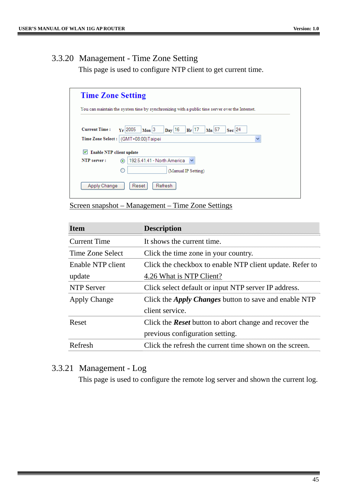   USER’S MANUAL OF WLAN 11G AP ROUTER    Version: 1.0     45  3.3.20  Management - Time Zone Setting This page is used to configure NTP client to get current time.   Screen snapshot – Management – Time Zone Settings  Item  Description   Current Time  It shows the current time. Time Zone Select  Click the time zone in your country. Enable NTP client update Click the checkbox to enable NTP client update. Refer to 4.26 What is NTP Client? NTP Server  Click select default or input NTP server IP address. Apply Change  Click the Apply Changes button to save and enable NTP client service. Reset Click the Reset button to abort change and recover the previous configuration setting. Refresh  Click the refresh the current time shown on the screen.  3.3.21  Management - Log This page is used to configure the remote log server and shown the current log.  