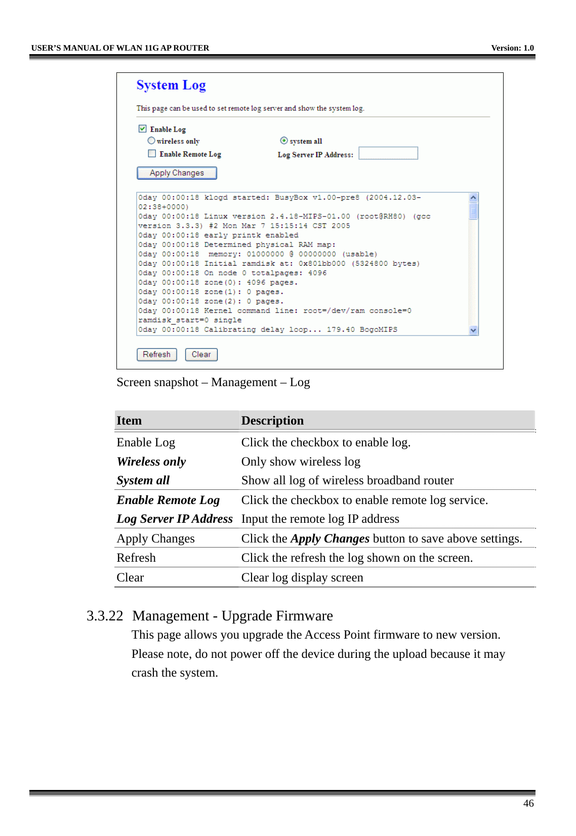   USER’S MANUAL OF WLAN 11G AP ROUTER    Version: 1.0     46  Screen snapshot – Management – Log  Item  Description   Enable Log Wireless only System all Click the checkbox to enable log. Only show wireless log Show all log of wireless broadband router Enable Remote Log Log Server IP Address Click the checkbox to enable remote log service. Input the remote log IP address Apply Changes  Click the Apply Changes button to save above settings. Refresh  Click the refresh the log shown on the screen. Clear  Clear log display screen  3.3.22  Management - Upgrade Firmware This page allows you upgrade the Access Point firmware to new version. Please note, do not power off the device during the upload because it may crash the system.  