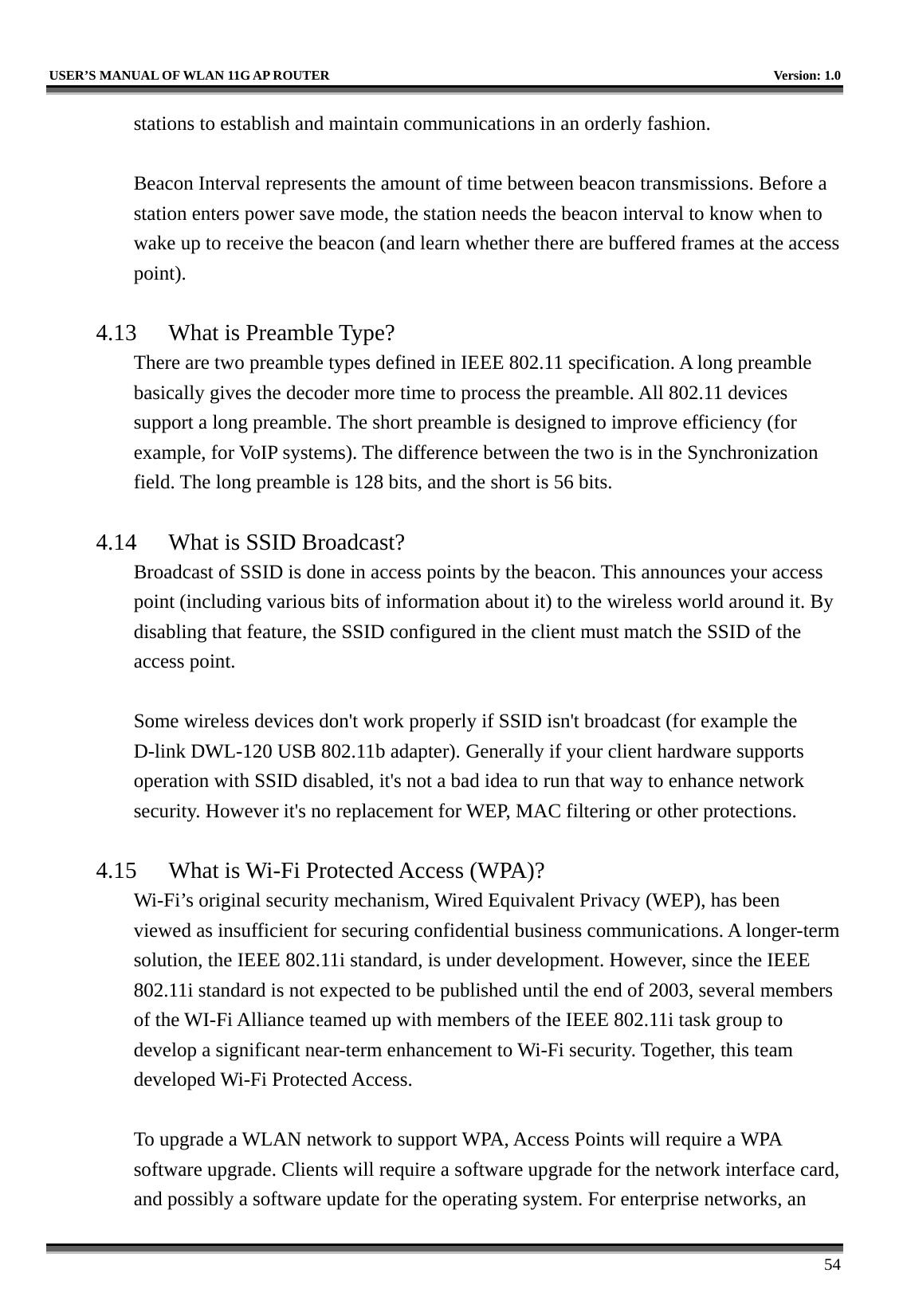   USER’S MANUAL OF WLAN 11G AP ROUTER    Version: 1.0     54 stations to establish and maintain communications in an orderly fashion.  Beacon Interval represents the amount of time between beacon transmissions. Before a station enters power save mode, the station needs the beacon interval to know when to wake up to receive the beacon (and learn whether there are buffered frames at the access point).  4.13  What is Preamble Type?   There are two preamble types defined in IEEE 802.11 specification. A long preamble basically gives the decoder more time to process the preamble. All 802.11 devices support a long preamble. The short preamble is designed to improve efficiency (for example, for VoIP systems). The difference between the two is in the Synchronization field. The long preamble is 128 bits, and the short is 56 bits.    4.14  What is SSID Broadcast?   Broadcast of SSID is done in access points by the beacon. This announces your access point (including various bits of information about it) to the wireless world around it. By disabling that feature, the SSID configured in the client must match the SSID of the access point.  Some wireless devices don&apos;t work properly if SSID isn&apos;t broadcast (for example the D-link DWL-120 USB 802.11b adapter). Generally if your client hardware supports operation with SSID disabled, it&apos;s not a bad idea to run that way to enhance network security. However it&apos;s no replacement for WEP, MAC filtering or other protections.    4.15  What is Wi-Fi Protected Access (WPA)?   Wi-Fi’s original security mechanism, Wired Equivalent Privacy (WEP), has been viewed as insufficient for securing confidential business communications. A longer-term solution, the IEEE 802.11i standard, is under development. However, since the IEEE 802.11i standard is not expected to be published until the end of 2003, several members of the WI-Fi Alliance teamed up with members of the IEEE 802.11i task group to develop a significant near-term enhancement to Wi-Fi security. Together, this team developed Wi-Fi Protected Access.  To upgrade a WLAN network to support WPA, Access Points will require a WPA software upgrade. Clients will require a software upgrade for the network interface card, and possibly a software update for the operating system. For enterprise networks, an 