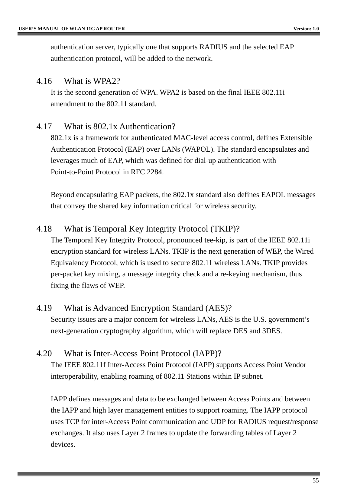   USER’S MANUAL OF WLAN 11G AP ROUTER    Version: 1.0     55 authentication server, typically one that supports RADIUS and the selected EAP authentication protocol, will be added to the network.      4.16 What is WPA2? It is the second generation of WPA. WPA2 is based on the final IEEE 802.11i amendment to the 802.11 standard.  4.17  What is 802.1x Authentication?   802.1x is a framework for authenticated MAC-level access control, defines Extensible Authentication Protocol (EAP) over LANs (WAPOL). The standard encapsulates and leverages much of EAP, which was defined for dial-up authentication with Point-to-Point Protocol in RFC 2284.  Beyond encapsulating EAP packets, the 802.1x standard also defines EAPOL messages that convey the shared key information critical for wireless security.      4.18  What is Temporal Key Integrity Protocol (TKIP)?   The Temporal Key Integrity Protocol, pronounced tee-kip, is part of the IEEE 802.11i encryption standard for wireless LANs. TKIP is the next generation of WEP, the Wired Equivalency Protocol, which is used to secure 802.11 wireless LANs. TKIP provides per-packet key mixing, a message integrity check and a re-keying mechanism, thus fixing the flaws of WEP.  4.19  What is Advanced Encryption Standard (AES)?   Security issues are a major concern for wireless LANs, AES is the U.S. government’s next-generation cryptography algorithm, which will replace DES and 3DES.  4.20  What is Inter-Access Point Protocol (IAPP)?   The IEEE 802.11f Inter-Access Point Protocol (IAPP) supports Access Point Vendor interoperability, enabling roaming of 802.11 Stations within IP subnet.  IAPP defines messages and data to be exchanged between Access Points and between the IAPP and high layer management entities to support roaming. The IAPP protocol uses TCP for inter-Access Point communication and UDP for RADIUS request/response exchanges. It also uses Layer 2 frames to update the forwarding tables of Layer 2 devices.   