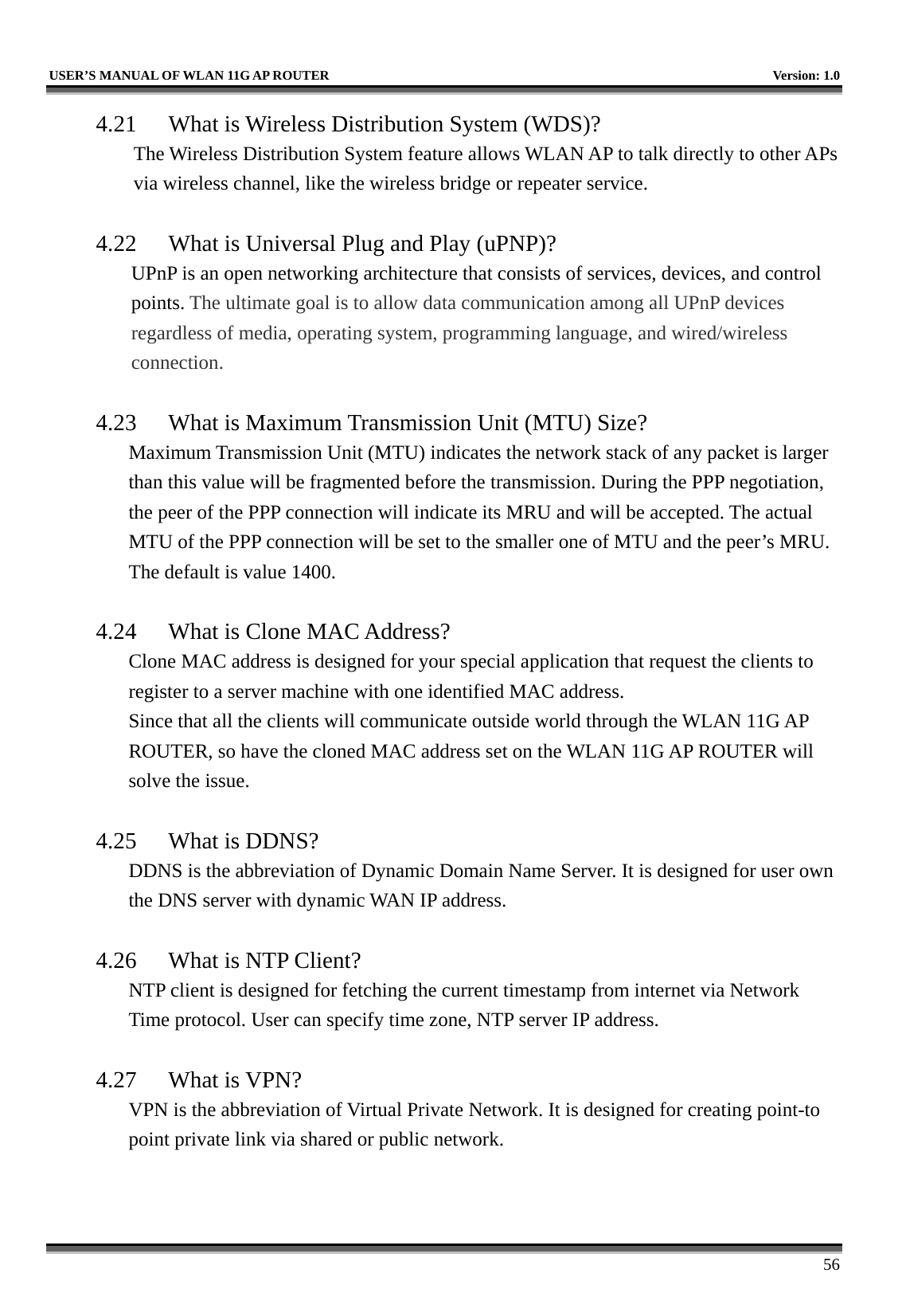   USER’S MANUAL OF WLAN 11G AP ROUTER    Version: 1.0     56 4.21  What is Wireless Distribution System (WDS)?   The Wireless Distribution System feature allows WLAN AP to talk directly to other APs via wireless channel, like the wireless bridge or repeater service.  4.22  What is Universal Plug and Play (uPNP)? UPnP is an open networking architecture that consists of services, devices, and control points. The ultimate goal is to allow data communication among all UPnP devices regardless of media, operating system, programming language, and wired/wireless connection.  4.23  What is Maximum Transmission Unit (MTU) Size? Maximum Transmission Unit (MTU) indicates the network stack of any packet is larger than this value will be fragmented before the transmission. During the PPP negotiation, the peer of the PPP connection will indicate its MRU and will be accepted. The actual MTU of the PPP connection will be set to the smaller one of MTU and the peer’s MRU. The default is value 1400.  4.24  What is Clone MAC Address? Clone MAC address is designed for your special application that request the clients to register to a server machine with one identified MAC address. Since that all the clients will communicate outside world through the WLAN 11G AP ROUTER, so have the cloned MAC address set on the WLAN 11G AP ROUTER will solve the issue.  4.25  What is DDNS? DDNS is the abbreviation of Dynamic Domain Name Server. It is designed for user own the DNS server with dynamic WAN IP address.  4.26  What is NTP Client? NTP client is designed for fetching the current timestamp from internet via Network Time protocol. User can specify time zone, NTP server IP address.  4.27 What is VPN? VPN is the abbreviation of Virtual Private Network. It is designed for creating point-to point private link via shared or public network.  