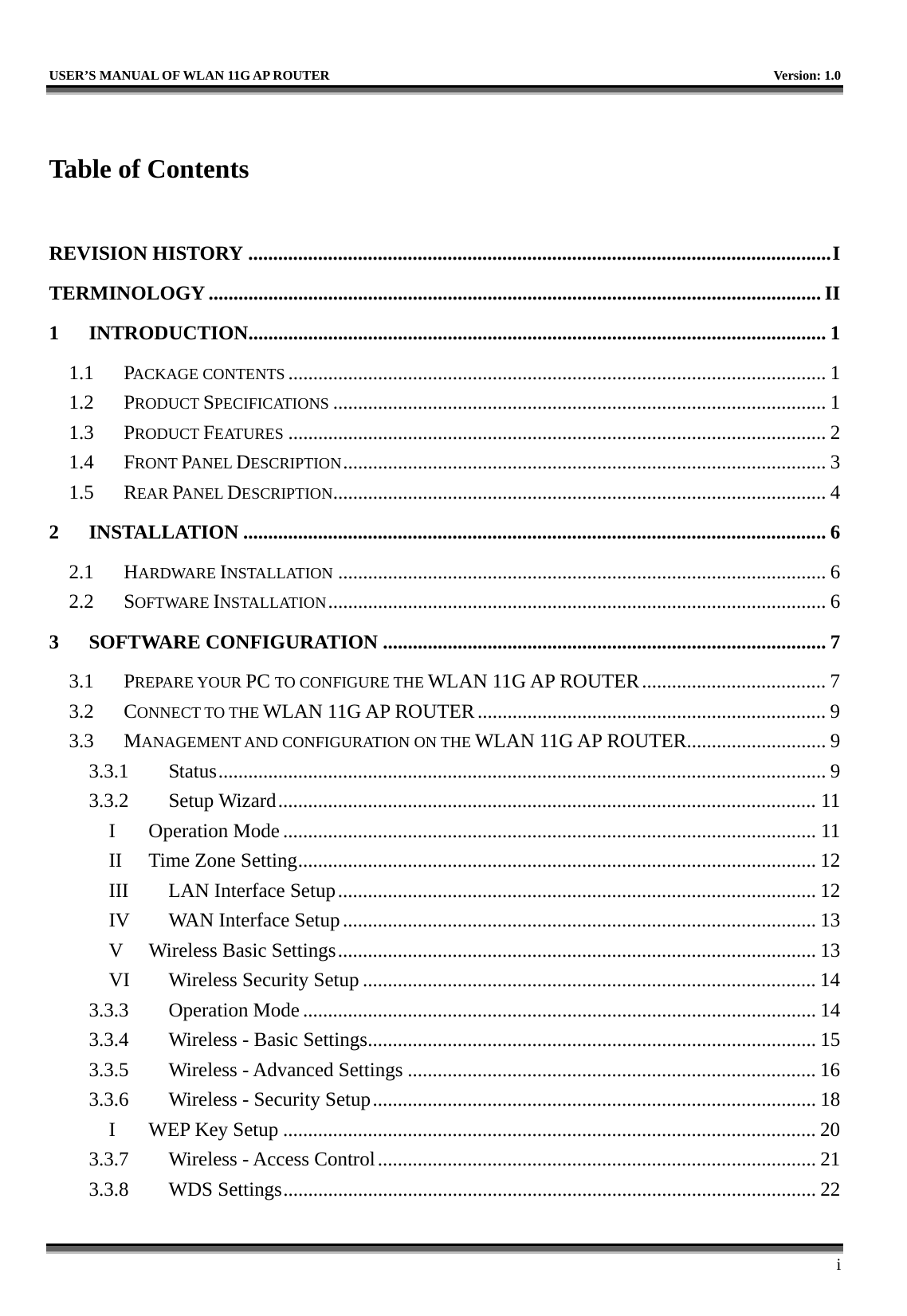   USER’S MANUAL OF WLAN 11G AP ROUTER    Version: 1.0     i  Table of Contents  REVISION HISTORY .....................................................................................................................I TERMINOLOGY ........................................................................................................................... II 1 INTRODUCTION....................................................................................................................1 1.1 PACKAGE CONTENTS ............................................................................................................ 1 1.2 PRODUCT SPECIFICATIONS ................................................................................................... 1 1.3 PRODUCT FEATURES ............................................................................................................ 2 1.4 FRONT PANEL DESCRIPTION................................................................................................. 3 1.5 REAR PANEL DESCRIPTION................................................................................................... 4 2 INSTALLATION ..................................................................................................................... 6 2.1 HARDWARE INSTALLATION .................................................................................................. 6 2.2 SOFTWARE INSTALLATION.................................................................................................... 6 3 SOFTWARE CONFIGURATION ......................................................................................... 7 3.1 PREPARE YOUR PC TO CONFIGURE THE WLAN 11G AP ROUTER..................................... 7 3.2 CONNECT TO THE WLAN 11G AP ROUTER...................................................................... 9 3.3 MANAGEMENT AND CONFIGURATION ON THE WLAN 11G AP ROUTER............................ 9 3.3.1 Status.......................................................................................................................... 9 3.3.2 Setup Wizard............................................................................................................ 11 I Operation Mode ........................................................................................................... 11 II Time Zone Setting........................................................................................................ 12 III  LAN Interface Setup................................................................................................ 12 IV  WAN Interface Setup............................................................................................... 13 V  Wireless Basic Settings................................................................................................ 13 VI  Wireless Security Setup ........................................................................................... 14 3.3.3 Operation Mode ....................................................................................................... 14 3.3.4  Wireless - Basic Settings.......................................................................................... 15 3.3.5  Wireless - Advanced Settings .................................................................................. 16 3.3.6  Wireless - Security Setup......................................................................................... 18 I  WEP Key Setup ........................................................................................................... 20 3.3.7  Wireless - Access Control........................................................................................ 21 3.3.8 WDS Settings........................................................................................................... 22 