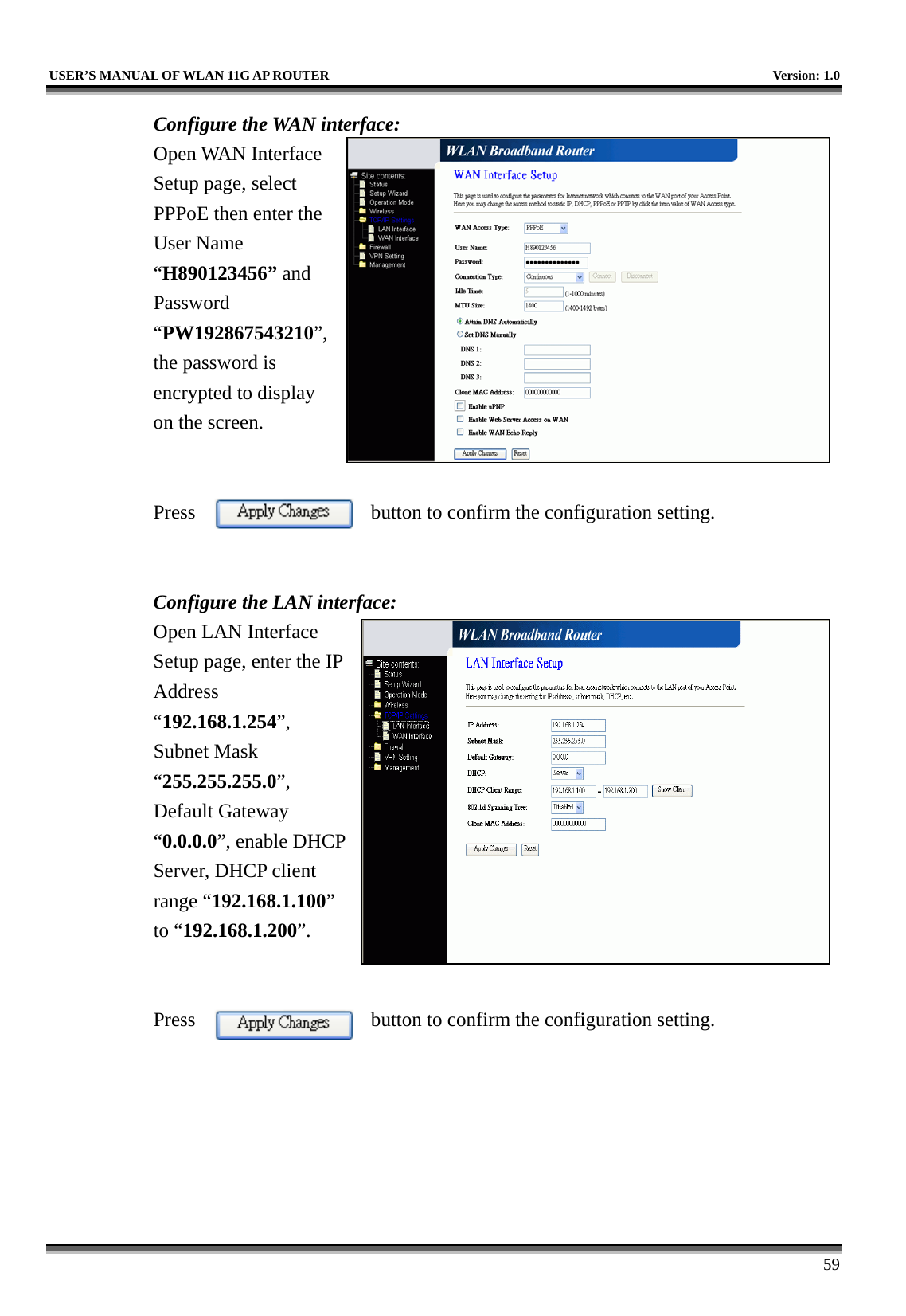   USER’S MANUAL OF WLAN 11G AP ROUTER    Version: 1.0     59 Configure the WAN interface: Open WAN Interface Setup page, select PPPoE then enter the User Name “H890123456” and Password “PW192867543210”, the password is encrypted to display on the screen.       Press  button to confirm the configuration setting.   Configure the LAN interface:  Open LAN Interface Setup page, enter the IP Address “192.168.1.254”, Subnet Mask “255.255.255.0”, Default Gateway “0.0.0.0”, enable DHCP Server, DHCP client range “192.168.1.100” to “192.168.1.200”.    Press  button to confirm the configuration setting.   