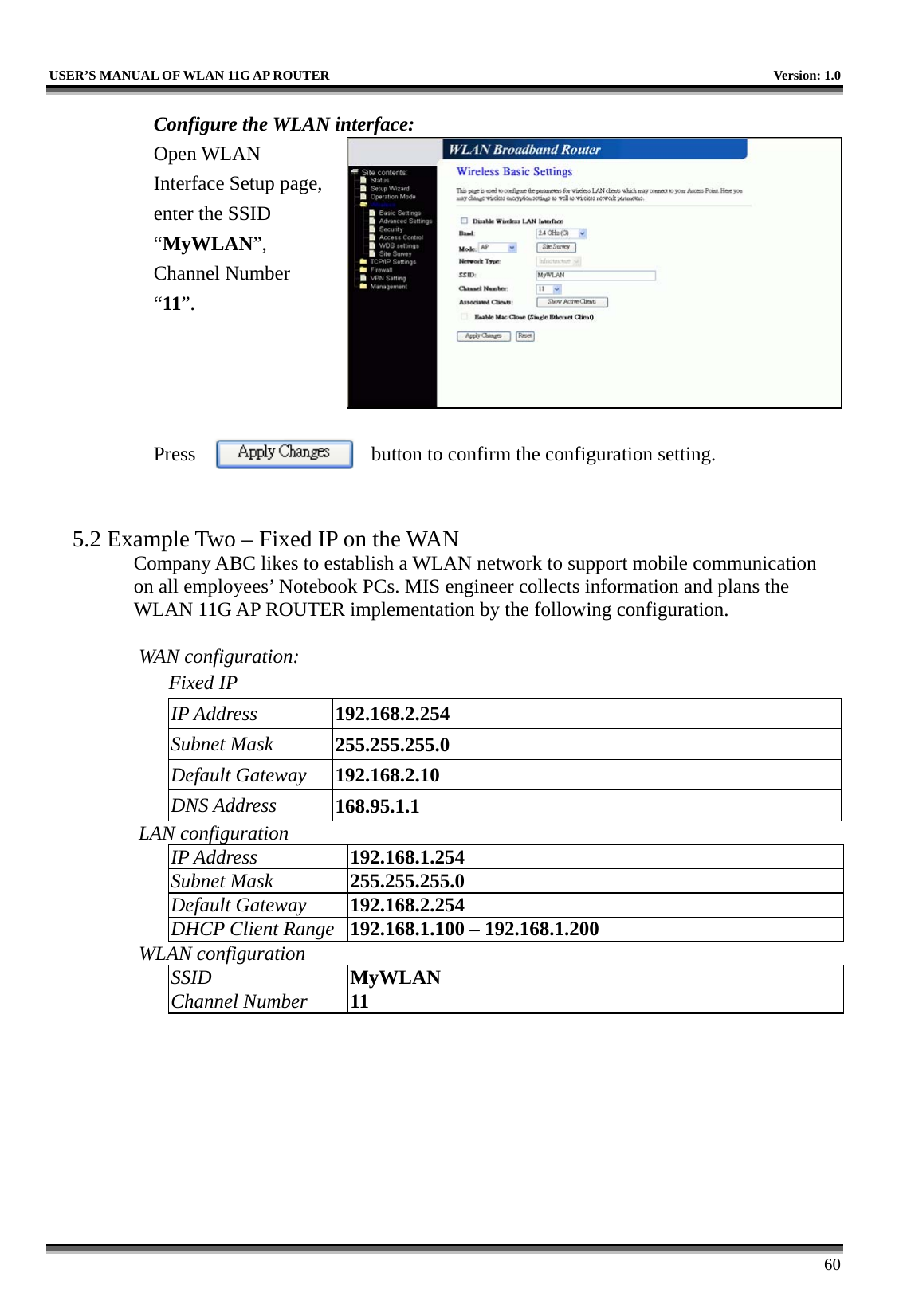   USER’S MANUAL OF WLAN 11G AP ROUTER    Version: 1.0     60 Configure the WLAN interface:  Open WLAN Interface Setup page, enter the SSID “MyWLAN”, Channel Number “11”.     Press  button to confirm the configuration setting.   5.2 Example Two – Fixed IP on the WAN Company ABC likes to establish a WLAN network to support mobile communication on all employees’ Notebook PCs. MIS engineer collects information and plans the WLAN 11G AP ROUTER implementation by the following configuration.  WAN configuration:   Fixed IP IP Address  192.168.2.254 Subnet Mask  255.255.255.0 Default Gateway  192.168.2.10 DNS Address  168.95.1.1 LAN configuration IP Address  192.168.1.254 Subnet Mask  255.255.255.0 Default Gateway  192.168.2.254 DHCP Client Range  192.168.1.100 – 192.168.1.200 WLAN configuration SSID  MyWLAN Channel Number  11 