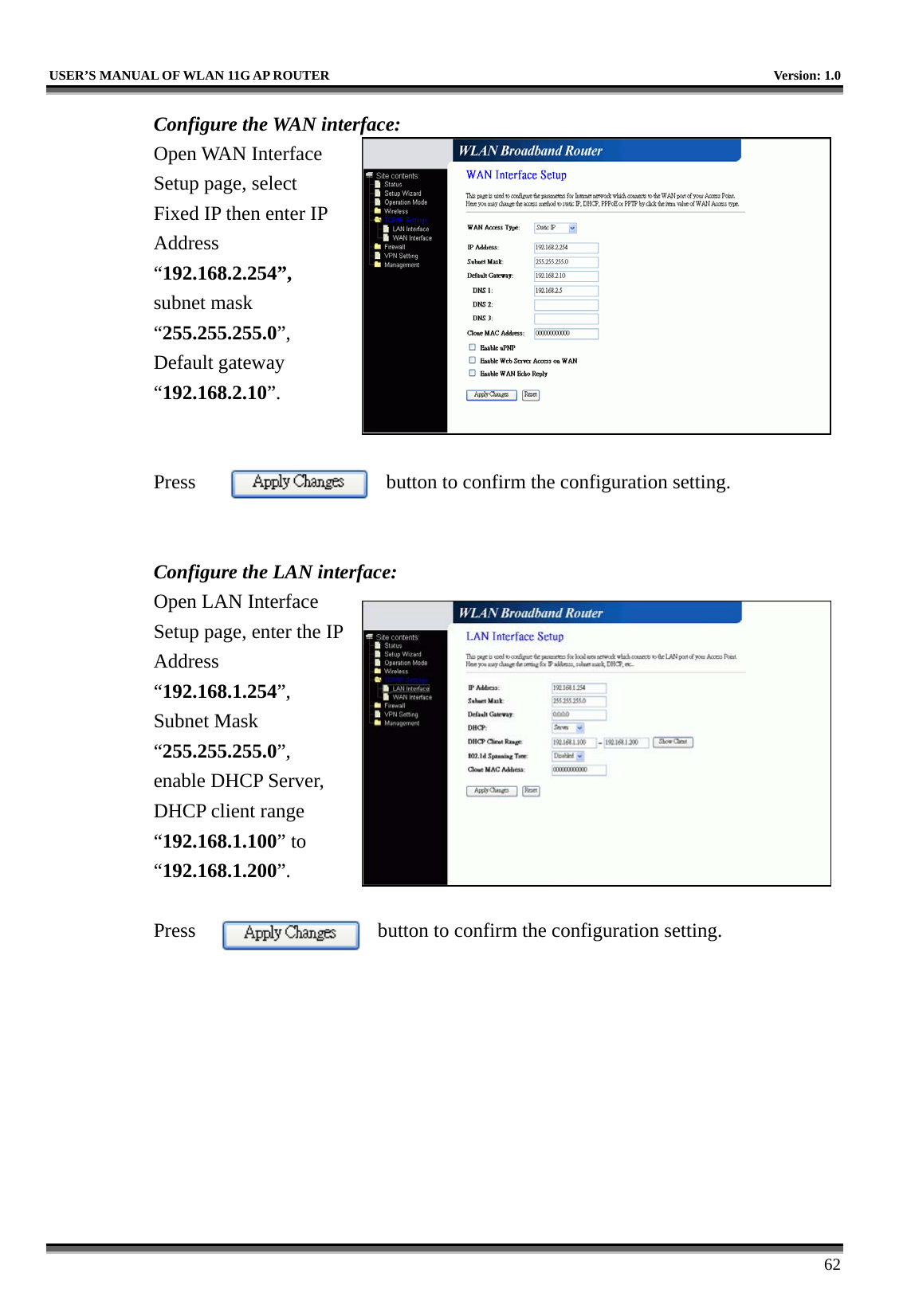   USER’S MANUAL OF WLAN 11G AP ROUTER    Version: 1.0     62 Configure the WAN interface: Open WAN Interface Setup page, select Fixed IP then enter IP Address “192.168.2.254”, subnet mask “255.255.255.0”, Default gateway “192.168.2.10”.   Press  button to confirm the configuration setting.   Configure the LAN interface:  Open LAN Interface Setup page, enter the IP Address “192.168.1.254”, Subnet Mask “255.255.255.0”, enable DHCP Server, DHCP client range “192.168.1.100” to “192.168.1.200”.   Press  button to confirm the configuration setting.   