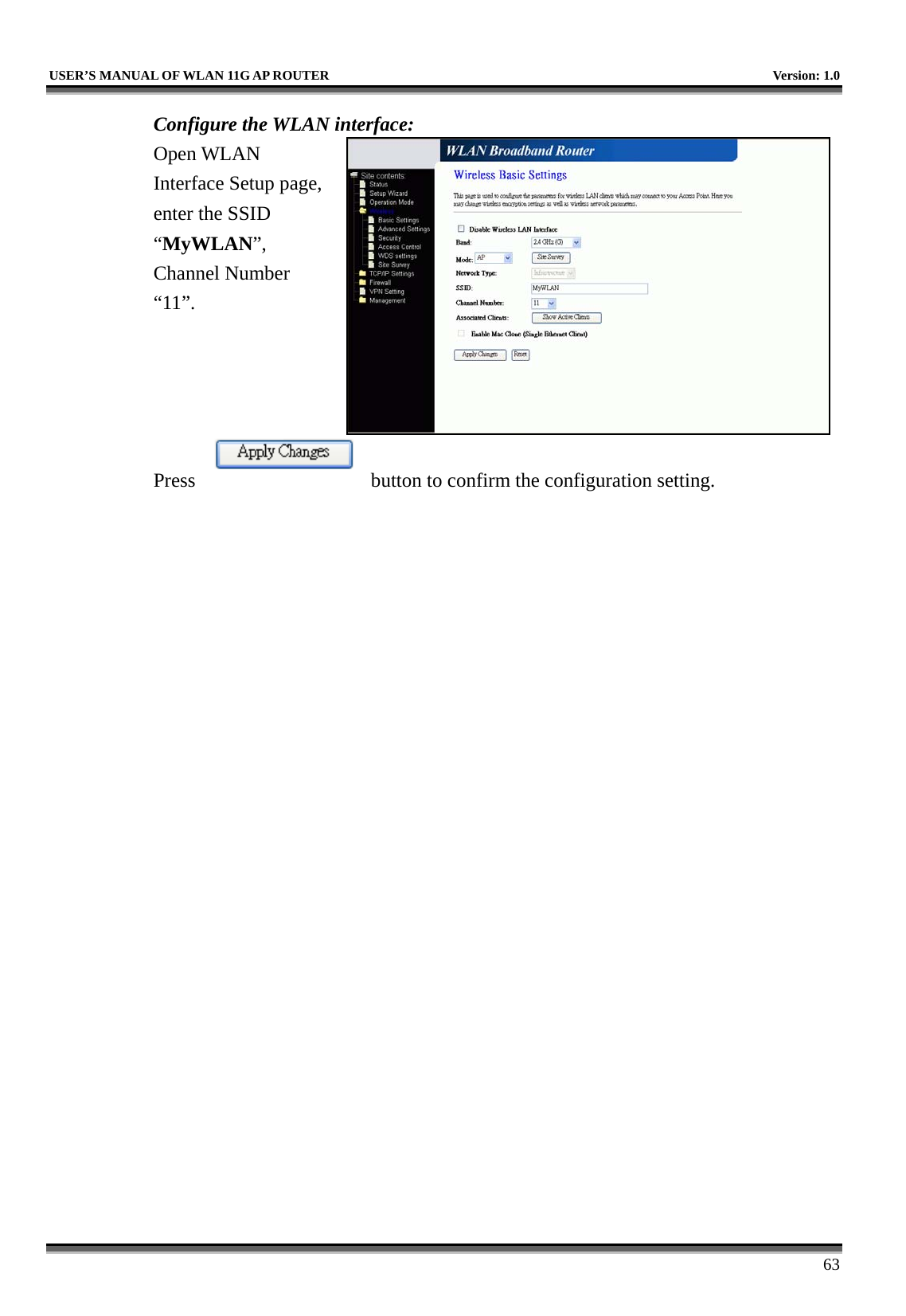   USER’S MANUAL OF WLAN 11G AP ROUTER    Version: 1.0     63 Configure the WLAN interface:  Open WLAN Interface Setup page, enter the SSID “MyWLAN”, Channel Number “11”.     Press  button to confirm the configuration setting.  