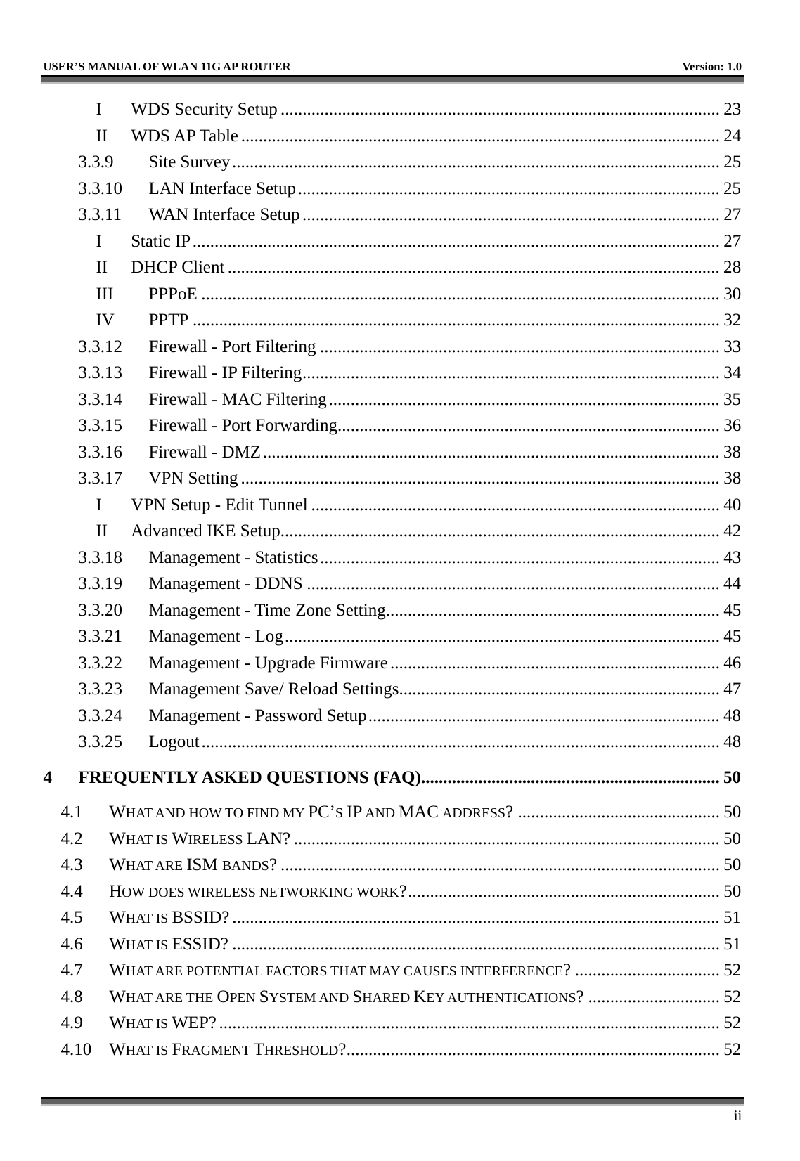   USER’S MANUAL OF WLAN 11G AP ROUTER    Version: 1.0     ii I WDS Security Setup .................................................................................................... 23 II WDS AP Table............................................................................................................. 24 3.3.9 Site Survey............................................................................................................... 25 3.3.10  LAN Interface Setup................................................................................................ 25 3.3.11  WAN Interface Setup............................................................................................... 27 I Static IP........................................................................................................................ 27 II DHCP Client ................................................................................................................ 28 III PPPoE ...................................................................................................................... 30 IV PPTP ........................................................................................................................ 32 3.3.12  Firewall - Port Filtering ........................................................................................... 33 3.3.13  Firewall - IP Filtering............................................................................................... 34 3.3.14  Firewall - MAC Filtering......................................................................................... 35 3.3.15  Firewall - Port Forwarding....................................................................................... 36 3.3.16  Firewall - DMZ........................................................................................................ 38 3.3.17 VPN Setting ............................................................................................................. 38 I  VPN Setup - Edit Tunnel ............................................................................................. 40 II  Advanced IKE Setup.................................................................................................... 42 3.3.18  Management - Statistics........................................................................................... 43 3.3.19  Management - DDNS .............................................................................................. 44 3.3.20  Management - Time Zone Setting............................................................................ 45 3.3.21  Management - Log................................................................................................... 45 3.3.22  Management - Upgrade Firmware........................................................................... 46 3.3.23  Management Save/ Reload Settings......................................................................... 47 3.3.24  Management - Password Setup................................................................................ 48 3.3.25 Logout...................................................................................................................... 48 4 FREQUENTLY ASKED QUESTIONS (FAQ).................................................................... 50 4.1 WHAT AND HOW TO FIND MY PC’S IP AND MAC ADDRESS? .............................................. 50 4.2 WHAT IS WIRELESS LAN? ................................................................................................. 50 4.3 WHAT ARE ISM BANDS? .................................................................................................... 50 4.4 HOW DOES WIRELESS NETWORKING WORK?....................................................................... 50 4.5 WHAT IS BSSID?............................................................................................................... 51 4.6 WHAT IS ESSID? ............................................................................................................... 51 4.7 WHAT ARE POTENTIAL FACTORS THAT MAY CAUSES INTERFERENCE? ................................. 52 4.8 WHAT ARE THE OPEN SYSTEM AND SHARED KEY AUTHENTICATIONS? .............................. 52 4.9 WHAT IS WEP?.................................................................................................................. 52 4.10 WHAT IS FRAGMENT THRESHOLD?..................................................................................... 52 