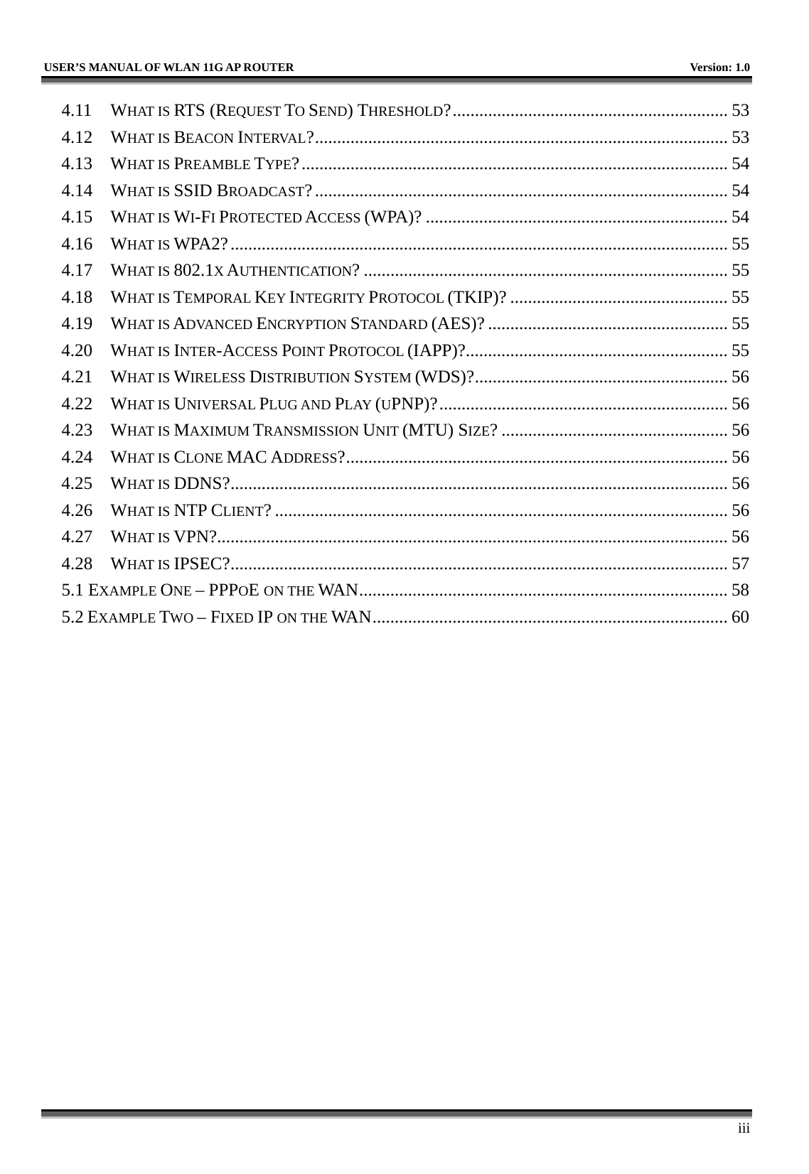   USER’S MANUAL OF WLAN 11G AP ROUTER    Version: 1.0     iii 4.11 WHAT IS RTS (REQUEST TO SEND) THRESHOLD?.............................................................. 53 4.12 WHAT IS BEACON INTERVAL?............................................................................................. 53 4.13 WHAT IS PREAMBLE TYPE?................................................................................................ 54 4.14 WHAT IS SSID BROADCAST?............................................................................................. 54 4.15 WHAT IS WI-FI PROTECTED ACCESS (WPA)? .................................................................... 54 4.16 WHAT IS WPA2?................................................................................................................ 55 4.17 WHAT IS 802.1X AUTHENTICATION? .................................................................................. 55 4.18 WHAT IS TEMPORAL KEY INTEGRITY PROTOCOL (TKIP)? ................................................. 55 4.19 WHAT IS ADVANCED ENCRYPTION STANDARD (AES)? ...................................................... 55 4.20 WHAT IS INTER-ACCESS POINT PROTOCOL (IAPP)?........................................................... 55 4.21 WHAT IS WIRELESS DISTRIBUTION SYSTEM (WDS)?......................................................... 56 4.22 WHAT IS UNIVERSAL PLUG AND PLAY (UPNP)?................................................................. 56 4.23 WHAT IS MAXIMUM TRANSMISSION UNIT (MTU) SIZE? ................................................... 56 4.24 WHAT IS CLONE MAC ADDRESS?...................................................................................... 56 4.25 WHAT IS DDNS?................................................................................................................ 56 4.26 WHAT IS NTP CLIENT? ...................................................................................................... 56 4.27 WHAT IS VPN?................................................................................................................... 56 4.28 WHAT IS IPSEC?................................................................................................................ 57 5.1 EXAMPLE ONE – PPPOE ON THE WAN................................................................................... 58 5.2 EXAMPLE TWO – FIXED IP ON THE WAN................................................................................ 60 