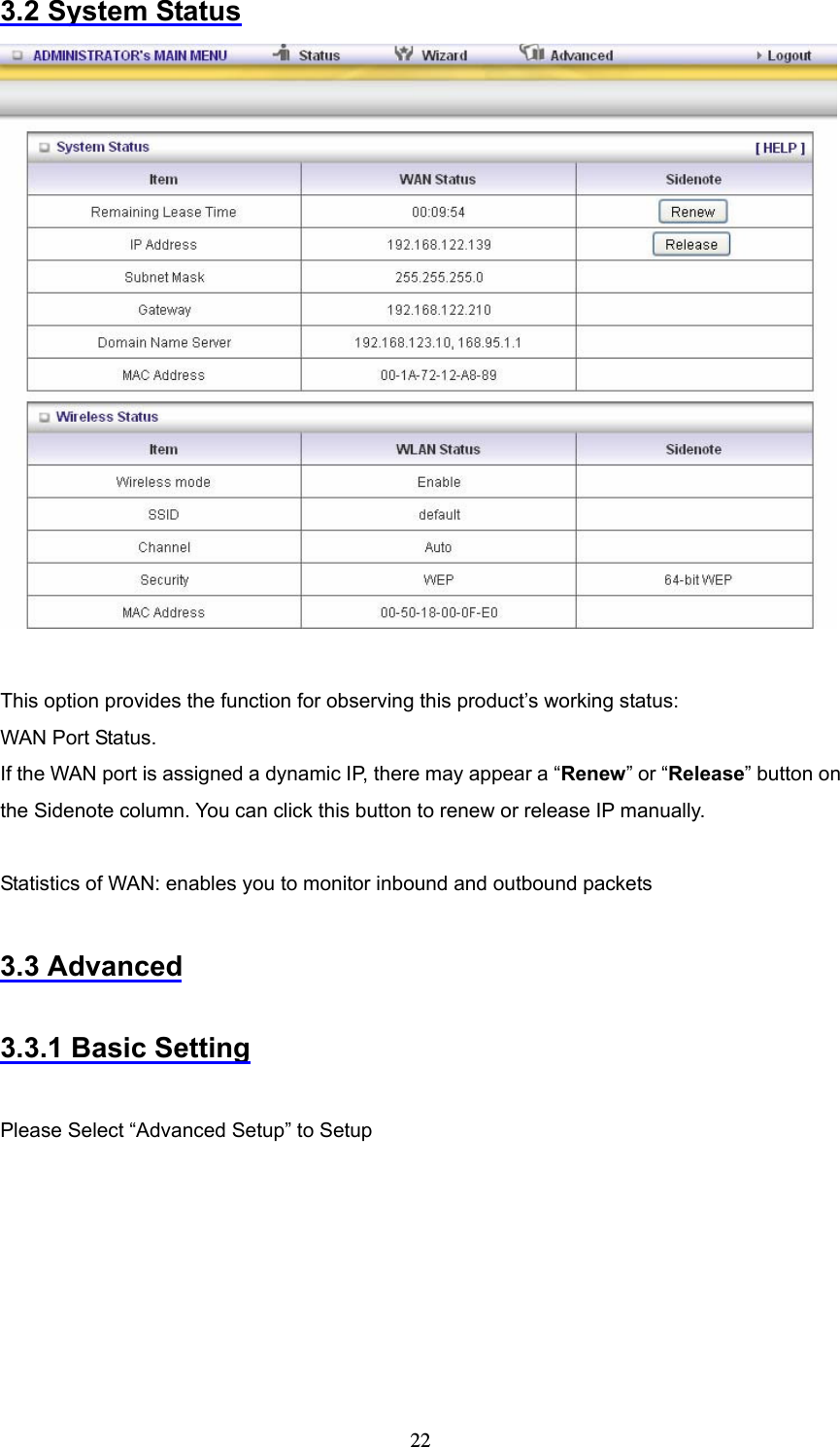  223.2 System Status   This option provides the function for observing this product’s working status: WAN Port Status.   If the WAN port is assigned a dynamic IP, there may appear a “Renew” or “Release” button on the Sidenote column. You can click this button to renew or release IP manually.  Statistics of WAN: enables you to monitor inbound and outbound packets  3.3 Advanced  3.3.1 Basic Setting  Please Select “Advanced Setup” to Setup 