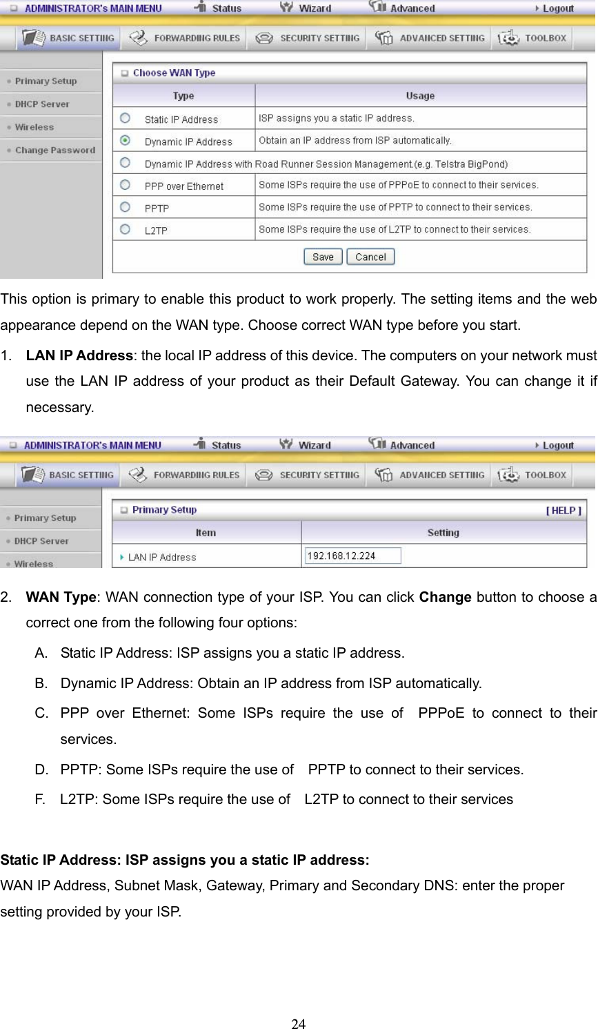  24 This option is primary to enable this product to work properly. The setting items and the web appearance depend on the WAN type. Choose correct WAN type before you start. 1.  LAN IP Address: the local IP address of this device. The computers on your network must use the LAN IP address of your product as their Default Gateway. You can change it if necessary.  2.  WAN Type: WAN connection type of your ISP. You can click Change button to choose a correct one from the following four options: A.  Static IP Address: ISP assigns you a static IP address. B.  Dynamic IP Address: Obtain an IP address from ISP automatically. C.  PPP over Ethernet: Some ISPs require the use of  PPPoE to connect to their services. D.  PPTP: Some ISPs require the use of    PPTP to connect to their services. F.    L2TP: Some ISPs require the use of    L2TP to connect to their services  Static IP Address: ISP assigns you a static IP address: WAN IP Address, Subnet Mask, Gateway, Primary and Secondary DNS: enter the proper setting provided by your ISP. 