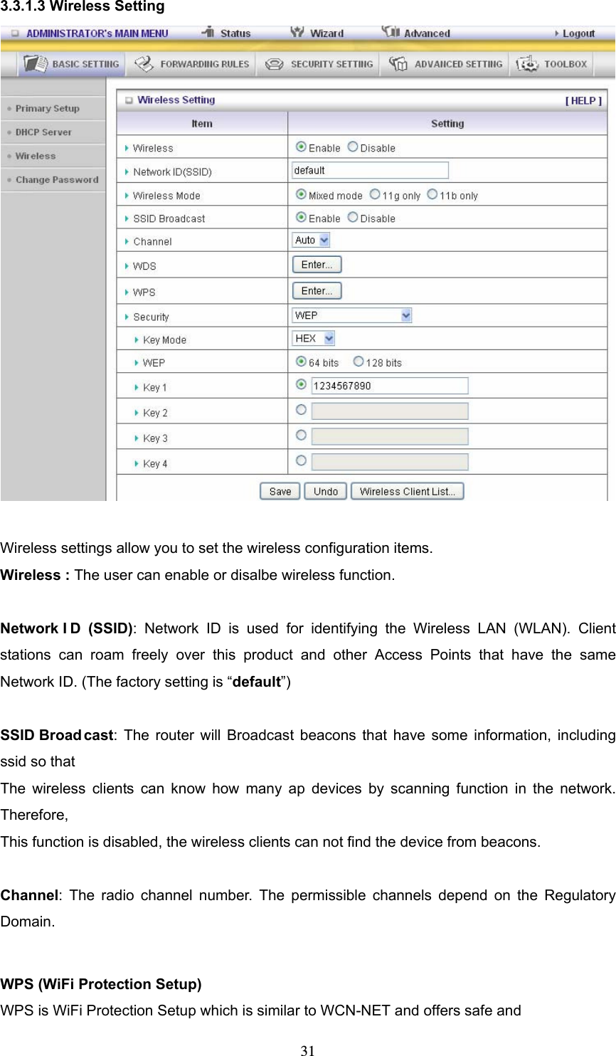  313.3.1.3 Wireless Setting   Wireless settings allow you to set the wireless configuration items. Wireless : The user can enable or disalbe wireless function.  Network I D (SSID): Network ID is used for identifying the Wireless LAN (WLAN). Client stations can roam freely over this product and other Access Points that have the same Network ID. (The factory setting is “default”)  SSID Broad cast: The router will Broadcast beacons that have some information, including ssid so that   The wireless clients can know how many ap devices by scanning function in the network. Therefore, This function is disabled, the wireless clients can not find the device from beacons.  Channel: The radio channel number. The permissible channels depend on the Regulatory Domain.   WPS (WiFi Protection Setup)     WPS is WiFi Protection Setup which is similar to WCN-NET and offers safe and   