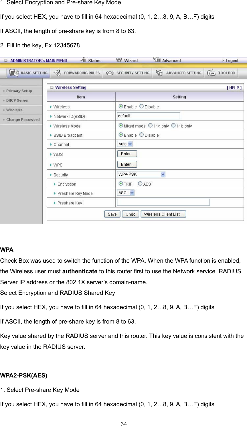  341. Select Encryption and Pre-share Key Mode If you select HEX, you have to fill in 64 hexadecimal (0, 1, 2…8, 9, A, B…F) digits If ASCII, the length of pre-share key is from 8 to 63. 2. Fill in the key, Ex 12345678   WPA Check Box was used to switch the function of the WPA. When the WPA function is enabled, the Wireless user must authenticate to this router first to use the Network service. RADIUS Server IP address or the 802.1X server’s domain-name.   Select Encryption and RADIUS Shared Key If you select HEX, you have to fill in 64 hexadecimal (0, 1, 2…8, 9, A, B…F) digits If ASCII, the length of pre-share key is from 8 to 63. Key value shared by the RADIUS server and this router. This key value is consistent with the key value in the RADIUS server.  WPA2-PSK(AES) 1. Select Pre-share Key Mode If you select HEX, you have to fill in 64 hexadecimal (0, 1, 2…8, 9, A, B…F) digits 