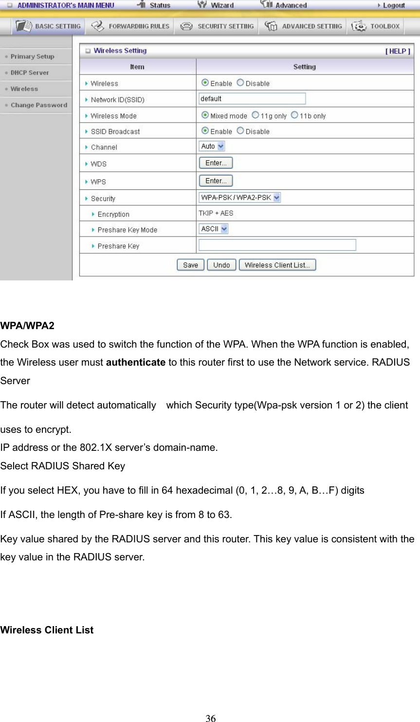  36  WPA/WPA2 Check Box was used to switch the function of the WPA. When the WPA function is enabled, the Wireless user must authenticate to this router first to use the Network service. RADIUS Server The router will detect automatically    which Security type(Wpa-psk version 1 or 2) the client   uses to encrypt. IP address or the 802.1X server’s domain-name.   Select RADIUS Shared Key If you select HEX, you have to fill in 64 hexadecimal (0, 1, 2…8, 9, A, B…F) digits If ASCII, the length of Pre-share key is from 8 to 63. Key value shared by the RADIUS server and this router. This key value is consistent with the key value in the RADIUS server.   Wireless Client List   