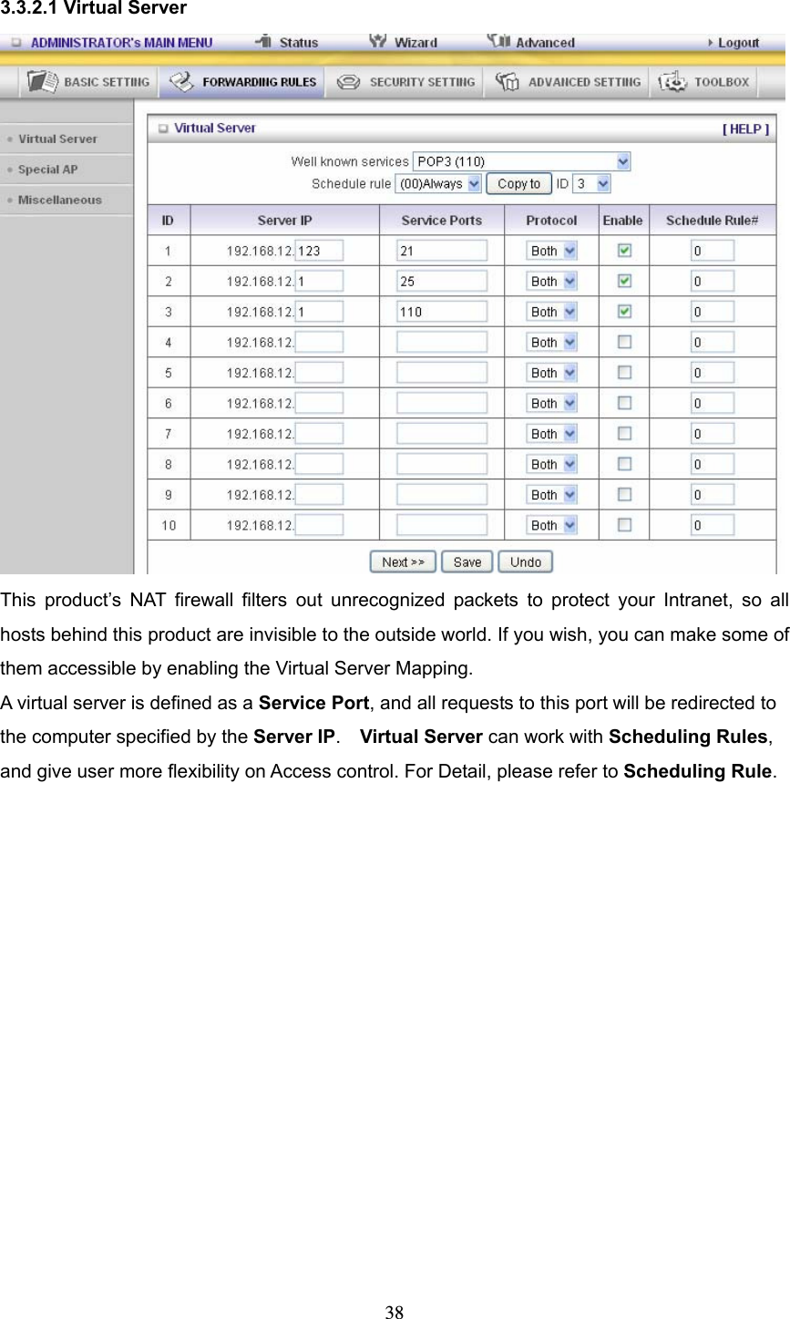  38 3.3.2.1 Virtual Server  This product’s NAT firewall filters out unrecognized packets to protect your Intranet, so all hosts behind this product are invisible to the outside world. If you wish, you can make some of them accessible by enabling the Virtual Server Mapping. A virtual server is defined as a Service Port, and all requests to this port will be redirected to the computer specified by the Server IP.  Virtual Server can work with Scheduling Rules, and give user more flexibility on Access control. For Detail, please refer to Scheduling Rule.  