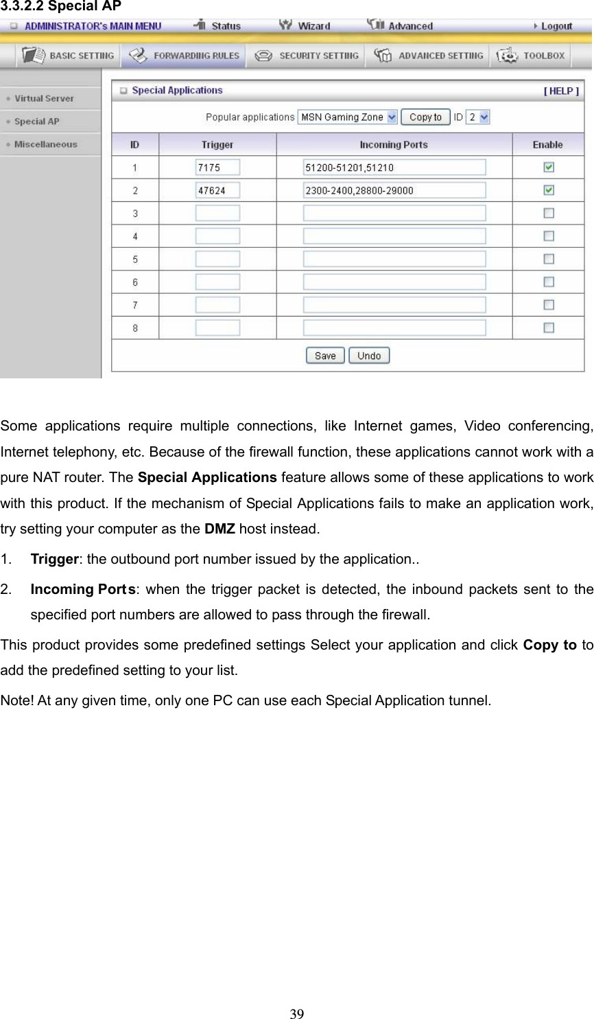  393.3.2.2 Special AP   Some applications require multiple connections, like Internet games, Video conferencing, Internet telephony, etc. Because of the firewall function, these applications cannot work with a pure NAT router. The Special Applications feature allows some of these applications to work with this product. If the mechanism of Special Applications fails to make an application work, try setting your computer as the DMZ host instead. 1.  Trigger: the outbound port number issued by the application.. 2.  Incoming Ports: when the trigger packet is detected, the inbound packets sent to the specified port numbers are allowed to pass through the firewall. This product provides some predefined settings Select your application and click Copy to to add the predefined setting to your list. Note! At any given time, only one PC can use each Special Application tunnel.       