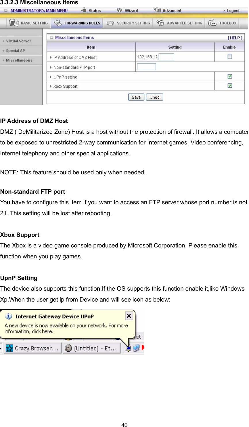  403.3.2.3 Miscellaneous Items   IP Address of DMZ Host DMZ ( DeMilitarized Zone) Host is a host without the protection of firewall. It allows a computer to be exposed to unrestricted 2-way communication for Internet games, Video conferencing, Internet telephony and other special applications.   NOTE: This feature should be used only when needed.   Non-standard FTP port You have to configure this item if you want to access an FTP server whose port number is not 21. This setting will be lost after rebooting.    Xbox Support The Xbox is a video game console produced by Microsoft Corporation. Please enable this function when you play games.  UpnP Setting The device also supports this function.If the OS supports this function enable it,like Windows Xp.When the user get ip from Device and will see icon as below:  