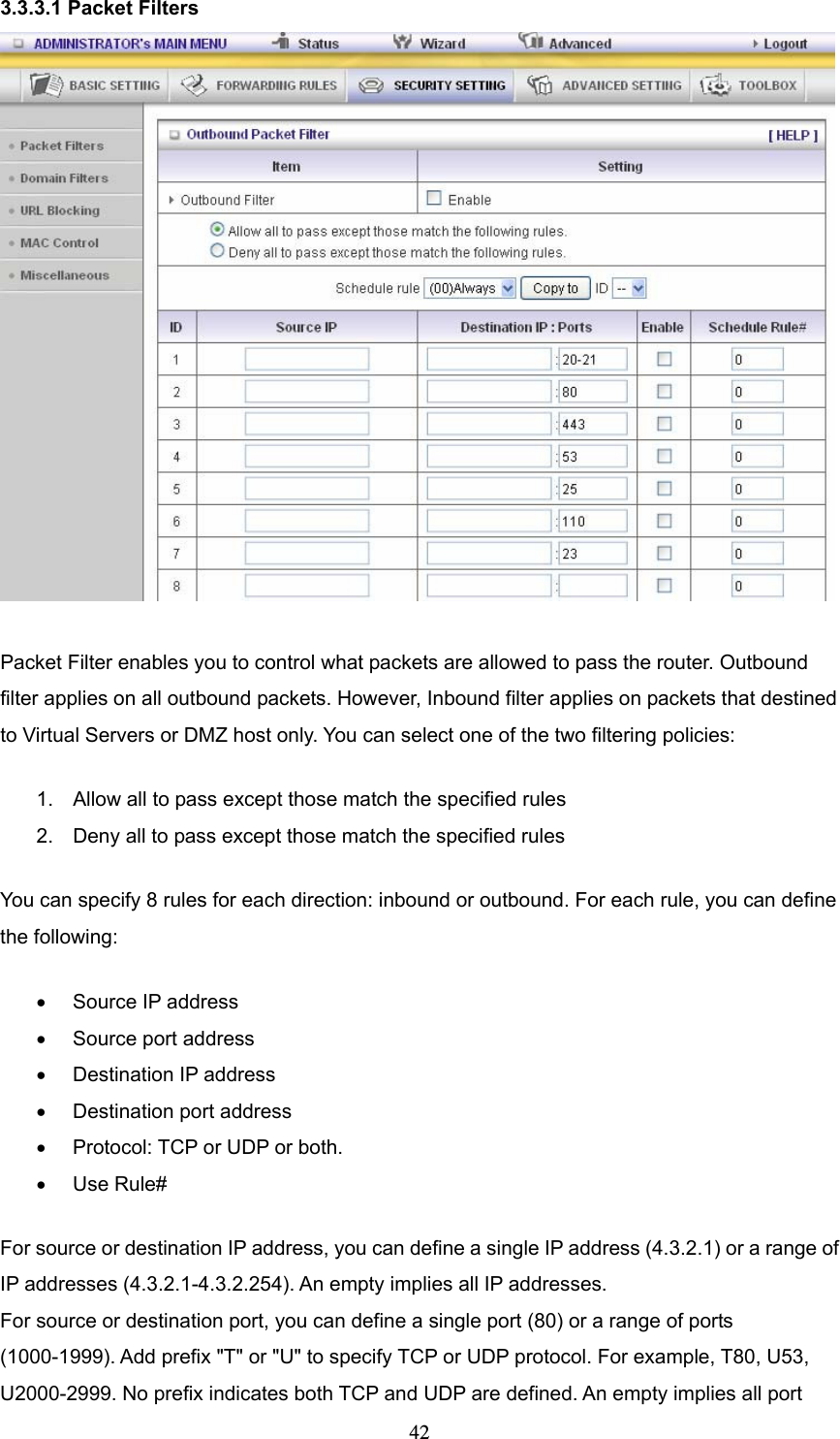  423.3.3.1 Packet Filters   Packet Filter enables you to control what packets are allowed to pass the router. Outbound filter applies on all outbound packets. However, Inbound filter applies on packets that destined to Virtual Servers or DMZ host only. You can select one of the two filtering policies:   1.  Allow all to pass except those match the specified rules   2.  Deny all to pass except those match the specified rules You can specify 8 rules for each direction: inbound or outbound. For each rule, you can define the following:   •  Source IP address   •  Source port address   •  Destination IP address   •  Destination port address   •  Protocol: TCP or UDP or both.   • Use Rule# For source or destination IP address, you can define a single IP address (4.3.2.1) or a range of IP addresses (4.3.2.1-4.3.2.254). An empty implies all IP addresses.   For source or destination port, you can define a single port (80) or a range of ports (1000-1999). Add prefix &quot;T&quot; or &quot;U&quot; to specify TCP or UDP protocol. For example, T80, U53, U2000-2999. No prefix indicates both TCP and UDP are defined. An empty implies all port 