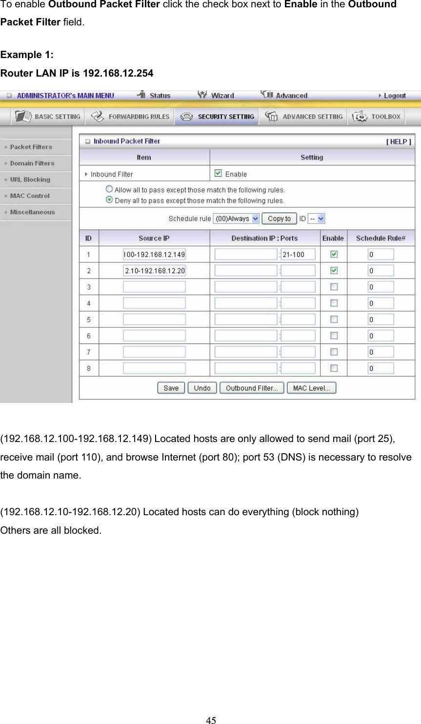  45To enable Outbound Packet Filter click the check box next to Enable in the Outbound Packet Filter field. Example 1: Router LAN IP is 192.168.12.254   (192.168.12.100-192.168.12.149) Located hosts are only allowed to send mail (port 25), receive mail (port 110), and browse Internet (port 80); port 53 (DNS) is necessary to resolve the domain name.  (192.168.12.10-192.168.12.20) Located hosts can do everything (block nothing)   Others are all blocked. 