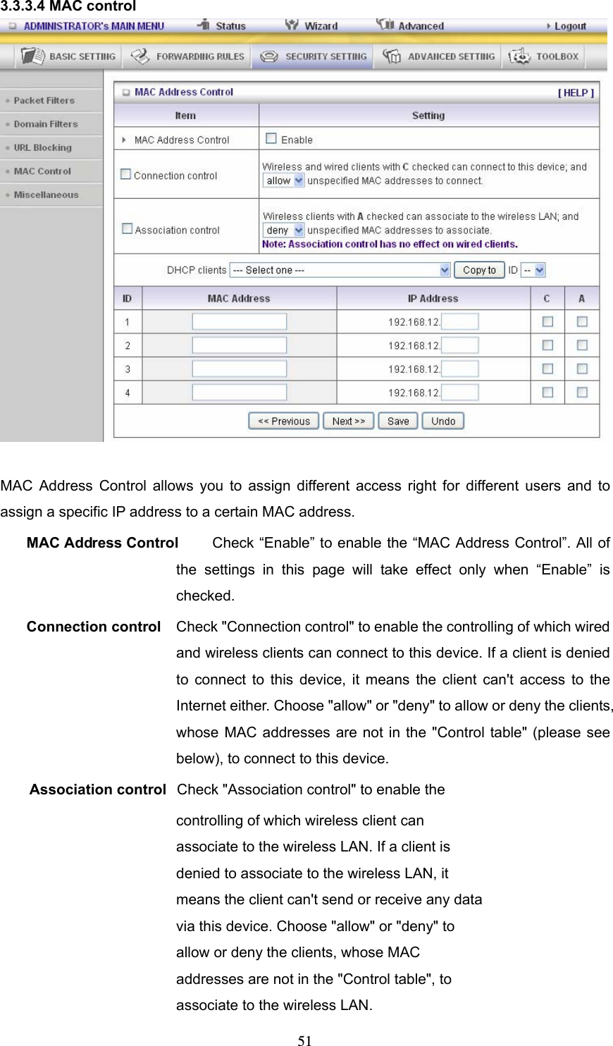  513.3.3.4 MAC control   MAC Address Control allows you to assign different access right for different users and to assign a specific IP address to a certain MAC address. MAC Address Control  Check “Enable” to enable the “MAC Address Control”. All of the settings in this page will take effect only when “Enable” is checked. Connection control  Check &quot;Connection control&quot; to enable the controlling of which wired and wireless clients can connect to this device. If a client is denied to connect to this device, it means the client can&apos;t access to the Internet either. Choose &quot;allow&quot; or &quot;deny&quot; to allow or deny the clients, whose MAC addresses are not in the &quot;Control table&quot; (please see below), to connect to this device. Association control  Check &quot;Association control&quot; to enable the controlling of which wireless client can associate to the wireless LAN. If a client is denied to associate to the wireless LAN, it means the client can&apos;t send or receive any data via this device. Choose &quot;allow&quot; or &quot;deny&quot; to allow or deny the clients, whose MAC addresses are not in the &quot;Control table&quot;, to associate to the wireless LAN. 