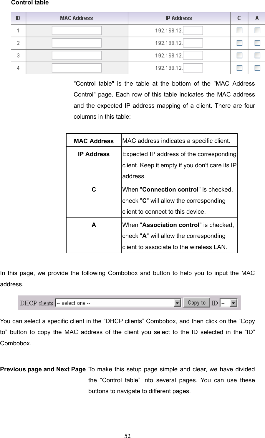  52Control table  &quot;Control table&quot; is the table at the bottom of the &quot;MAC Address Control&quot; page. Each row of this table indicates the MAC address and the expected IP address mapping of a client. There are four columns in this table:  MAC Address  MAC address indicates a specific client. IP Address  Expected IP address of the corresponding client. Keep it empty if you don&apos;t care its IP address. C  When &quot;Connection control&quot; is checked, check &quot;C&quot; will allow the corresponding client to connect to this device. A  When &quot;Association control&quot; is checked, check &quot;A&quot; will allow the corresponding client to associate to the wireless LAN.  In this page, we provide the following Combobox and button to help you to input the MAC address.  You can select a specific client in the “DHCP clients” Combobox, and then click on the “Copy to” button to copy the MAC address of the client you select to the ID selected in the “ID” Combobox.  Previous page and Next Page To make this setup page simple and clear, we have divided the “Control table” into several pages. You can use these buttons to navigate to different pages. 