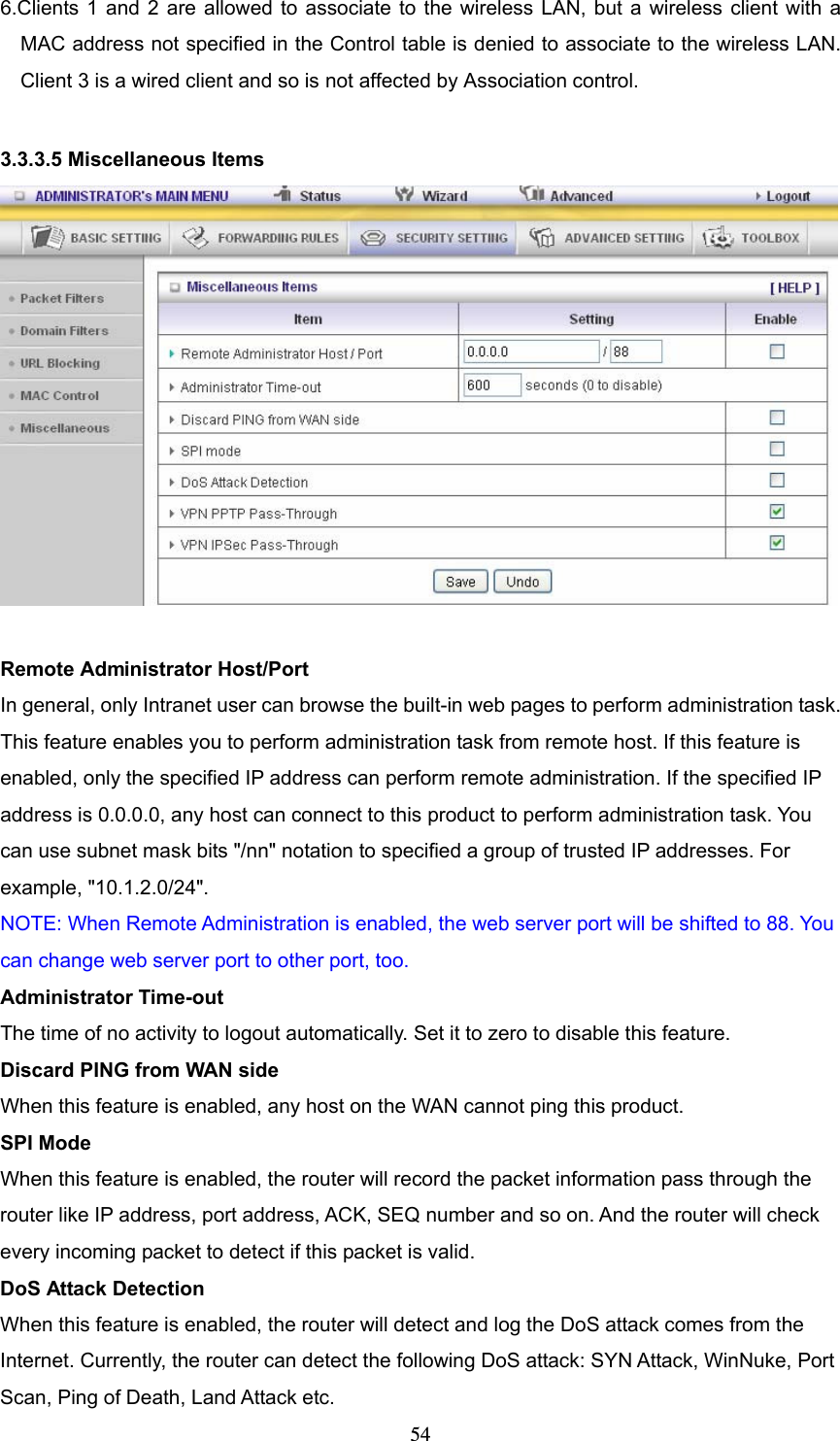  546.Clients 1 and 2 are allowed to associate to the wireless LAN, but a wireless client with a MAC address not specified in the Control table is denied to associate to the wireless LAN. Client 3 is a wired client and so is not affected by Association control.    3.3.3.5 Miscellaneous Items   Remote Administrator Host/Port In general, only Intranet user can browse the built-in web pages to perform administration task. This feature enables you to perform administration task from remote host. If this feature is enabled, only the specified IP address can perform remote administration. If the specified IP address is 0.0.0.0, any host can connect to this product to perform administration task. You can use subnet mask bits &quot;/nn&quot; notation to specified a group of trusted IP addresses. For example, &quot;10.1.2.0/24&quot;.   NOTE: When Remote Administration is enabled, the web server port will be shifted to 88. You can change web server port to other port, too. Administrator Time-out The time of no activity to logout automatically. Set it to zero to disable this feature.   Discard PING from WAN side When this feature is enabled, any host on the WAN cannot ping this product.   SPI Mode When this feature is enabled, the router will record the packet information pass through the router like IP address, port address, ACK, SEQ number and so on. And the router will check every incoming packet to detect if this packet is valid.   DoS Attack Detection When this feature is enabled, the router will detect and log the DoS attack comes from the Internet. Currently, the router can detect the following DoS attack: SYN Attack, WinNuke, Port Scan, Ping of Death, Land Attack etc.   