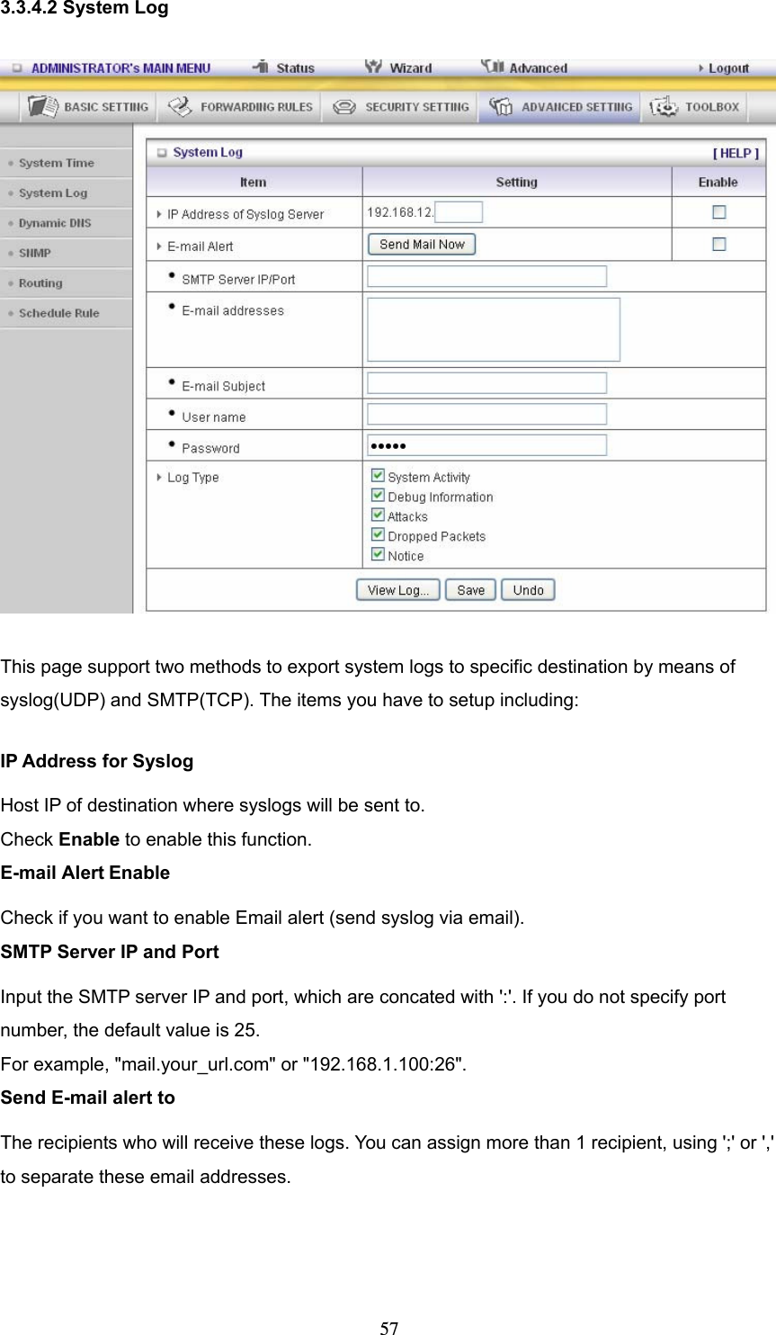  573.3.4.2 System Log  This page support two methods to export system logs to specific destination by means of syslog(UDP) and SMTP(TCP). The items you have to setup including:   IP Address for Syslog Host IP of destination where syslogs will be sent to. Check Enable to enable this function.   E-mail Alert Enable Check if you want to enable Email alert (send syslog via email).   SMTP Server IP and Port Input the SMTP server IP and port, which are concated with &apos;:&apos;. If you do not specify port number, the default value is 25. For example, &quot;mail.your_url.com&quot; or &quot;192.168.1.100:26&quot;.   Send E-mail alert to The recipients who will receive these logs. You can assign more than 1 recipient, using &apos;;&apos; or &apos;,&apos; to separate these email addresses.    