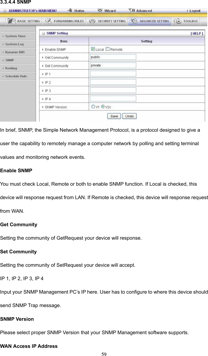  593.3.4.4 SNMP  In brief, SNMP, the Simple Network Management Protocol, is a protocol designed to give a user the capability to remotely manage a computer network by polling and setting terminal values and monitoring network events.   Enable SNMP You must check Local, Remote or both to enable SNMP function. If Local is checked, this device will response request from LAN. If Remote is checked, this device will response request from WAN.   Get Community Setting the community of GetRequest your device will response.   Set Community Setting the community of SetRequest your device will accept.   IP 1, IP 2, IP 3, IP 4 Input your SNMP Management PC’s IP here. User has to configure to where this device should send SNMP Trap message. SNMP Version Please select proper SNMP Version that your SNMP Management software supports. WAN Access IP Address   