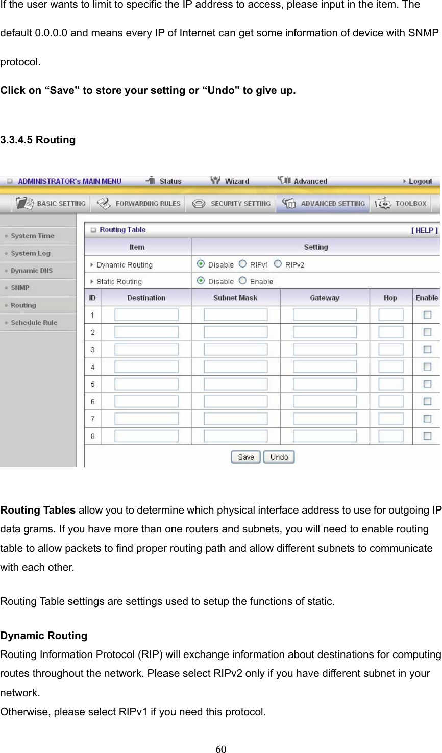  60If the user wants to limit to specific the IP address to access, please input in the item. The default 0.0.0.0 and means every IP of Internet can get some information of device with SNMP protocol.  Click on “Save” to store your setting or “Undo” to give up.  3.3.4.5 Routing    Routing Tables allow you to determine which physical interface address to use for outgoing IP data grams. If you have more than one routers and subnets, you will need to enable routing table to allow packets to find proper routing path and allow different subnets to communicate with each other. Routing Table settings are settings used to setup the functions of static. Dynamic Routing Routing Information Protocol (RIP) will exchange information about destinations for computing routes throughout the network. Please select RIPv2 only if you have different subnet in your network. Otherwise, please select RIPv1 if you need this protocol. 