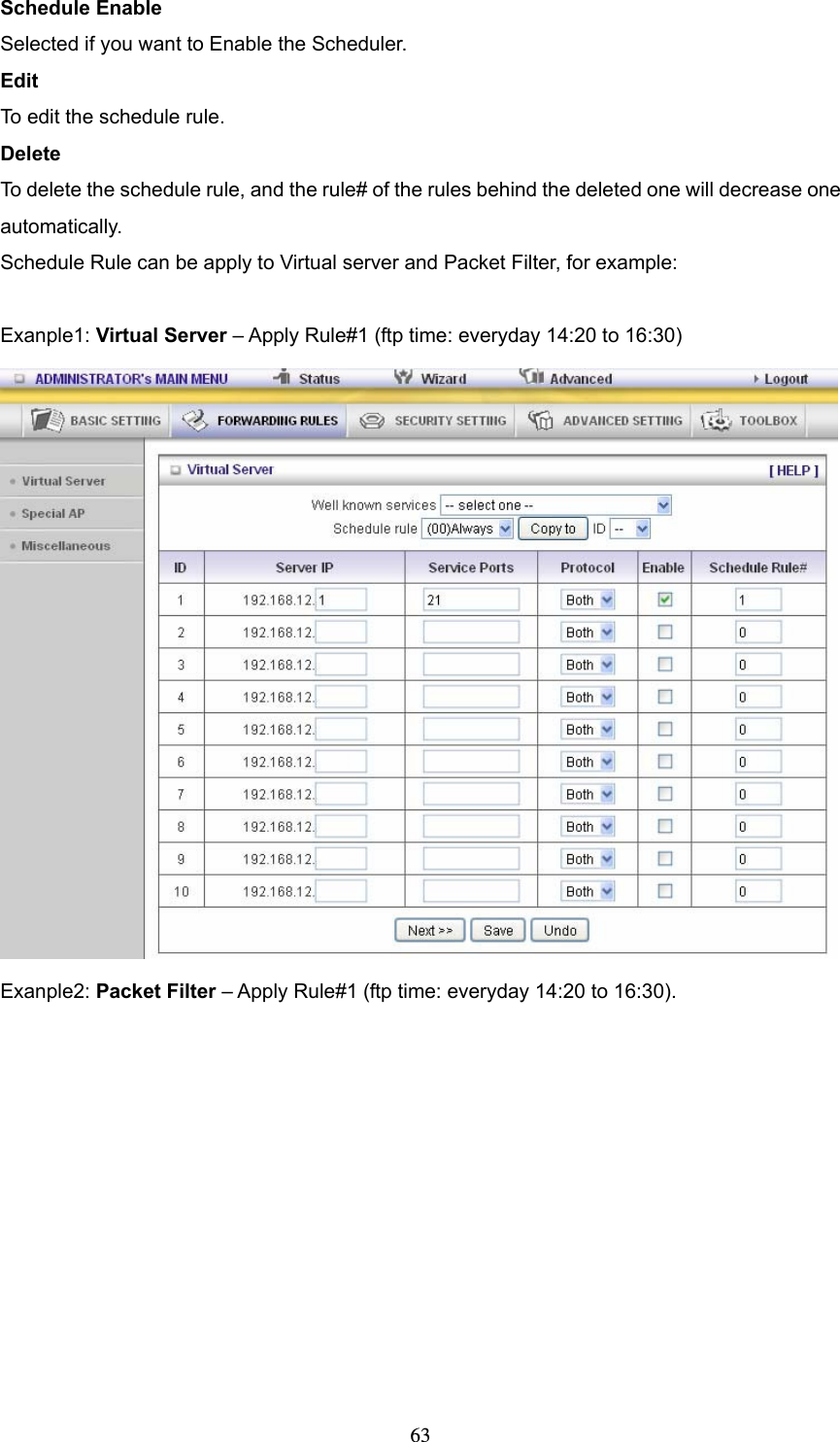  63Schedule Enable Selected if you want to Enable the Scheduler.   Edit To edit the schedule rule.   Delete To delete the schedule rule, and the rule# of the rules behind the deleted one will decrease one automatically. Schedule Rule can be apply to Virtual server and Packet Filter, for example:  Exanple1: Virtual Server – Apply Rule#1 (ftp time: everyday 14:20 to 16:30)  Exanple2: Packet Filter – Apply Rule#1 (ftp time: everyday 14:20 to 16:30). 