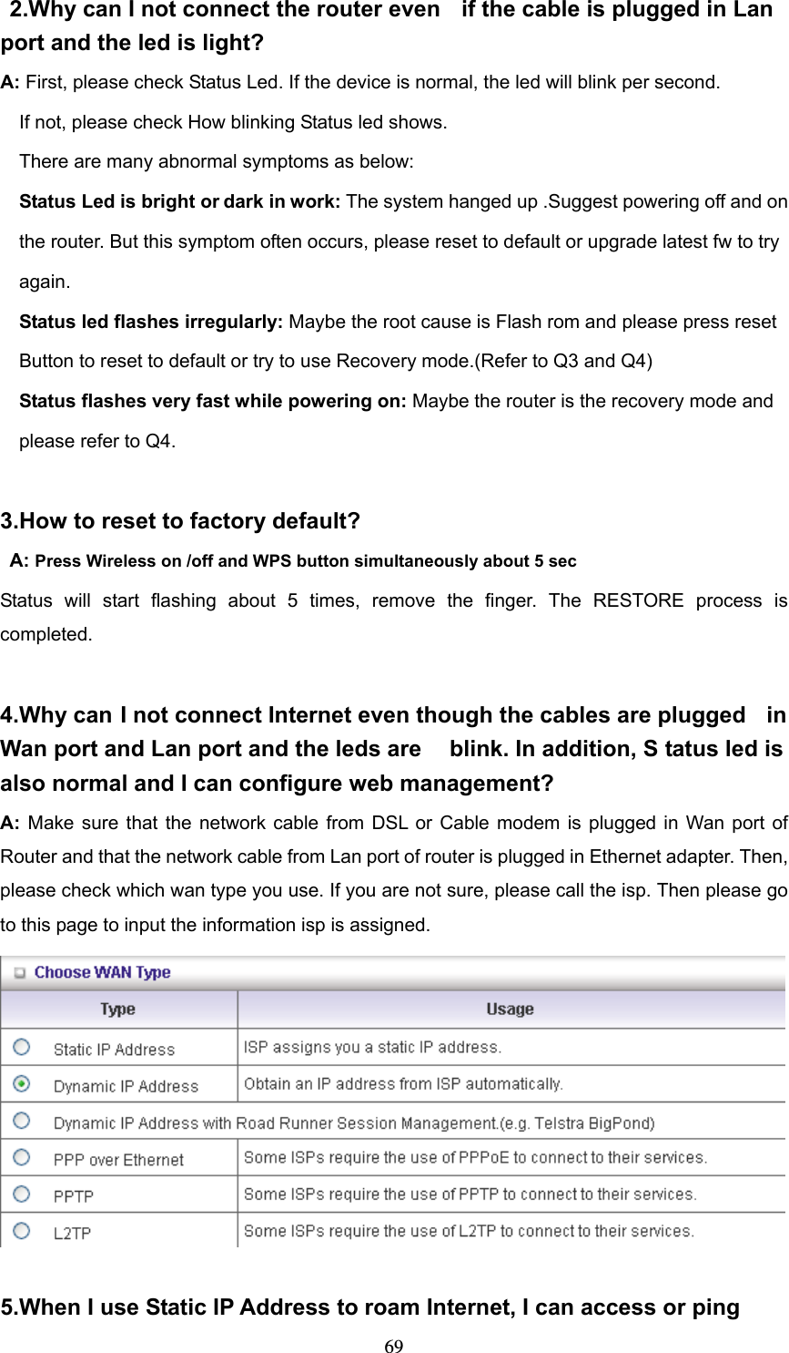  69 2.Why can I not connect the router even  if the cable is plugged in Lan  port and the led is light? A: First, please check Status Led. If the device is normal, the led will blink per second.     If not, please check How blinking Status led shows.     There are many abnormal symptoms as below:   Status Led is bright or dark in work: The system hanged up .Suggest powering off and on       the router. But this symptom often occurs, please reset to default or upgrade latest fw to try       again.   Status led flashes irregularly: Maybe the root cause is Flash rom and please press reset       Button to reset to default or try to use Recovery mode.(Refer to Q3 and Q4)   Status flashes very fast while powering on: Maybe the router is the recovery mode and       please refer to Q4.  3.How to reset to factory default?  A: Press Wireless on /off and WPS button simultaneously about 5 sec Status will start flashing about 5 times, remove the finger. The RESTORE process is completed.  4.Why can I not connect Internet even though the cables are plugged  in Wan port and Lan port and the leds are  blink. In addition, S tatus led is also normal and I can configure web management? A: Make sure that the network cable from DSL or Cable modem is plugged in Wan port of Router and that the network cable from Lan port of router is plugged in Ethernet adapter. Then, please check which wan type you use. If you are not sure, please call the isp. Then please go to this page to input the information isp is assigned.   5.When I use Static IP Address to roam Internet, I can access or ping 