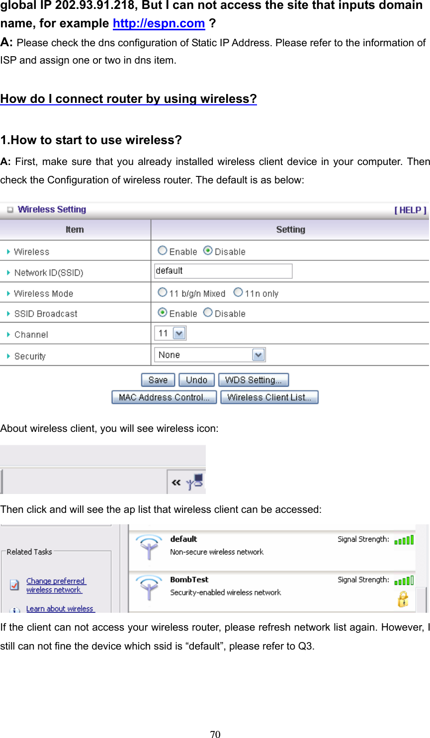  70global IP 202.93.91.218, But I can not access the site that inputs domain name, for example http://espn.com ? A: Please check the dns configuration of Static IP Address. Please refer to the information of ISP and assign one or two in dns item.  How do I connect router by using wireless?  1.How to start to use wireless? A: First, make sure that you already installed wireless client device in your computer. Then check the Configuration of wireless router. The default is as below:    About wireless client, you will see wireless icon:  Then click and will see the ap list that wireless client can be accessed:  If the client can not access your wireless router, please refresh network list again. However, I still can not fine the device which ssid is “default”, please refer to Q3. 