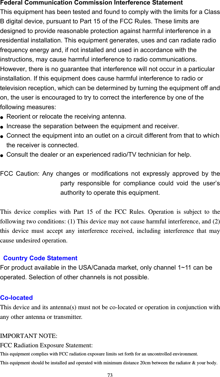  73Federal Communication Commission Interference Statement   This equipment has been tested and found to comply with the limits for a Class B digital device, pursuant to Part 15 of the FCC Rules. These limits are designed to provide reasonable protection against harmful interference in a residential installation. This equipment generates, uses and can radiate radio frequency energy and, if not installed and used in accordance with the instructions, may cause harmful interference to radio communications. However, there is no guarantee that interference will not occur in a particular installation. If this equipment does cause harmful interference to radio or television reception, which can be determined by turning the equipment off and on, the user is encouraged to try to correct the interference by one of the following measures: ●  Reorient or relocate the receiving antenna. ●  Increase the separation between the equipment and receiver. ●  Connect the equipment into an outlet on a circuit different from that to which the receiver is connected. ●  Consult the dealer or an experienced radio/TV technician for help.  FCC Caution: Any changes or modifications not expressly approved by the party responsible for compliance could void the user’s authority to operate this equipment.  This device complies with Part 15 of the FCC Rules. Operation is subject to the following two conditions: (1) This device may not cause harmful interference, and (2) this device must accept any interference received, including interference that may cause undesired operation.   Country Code Statement For product available in the USA/Canada market, only channel 1~11 can be operated. Selection of other channels is not possible.  Co-located This device and its antenna(s) must not be co-located or operation in conjunction with any other antenna or transmitter.  IMPORTANT NOTE:FCC Radiation Exposure Statement:This equipment complies with FCC radiation exposure limits set forth for an uncontrolled environment.This equipment should be installed and operated with minimum distance 20cm between the radiator &amp; your body.