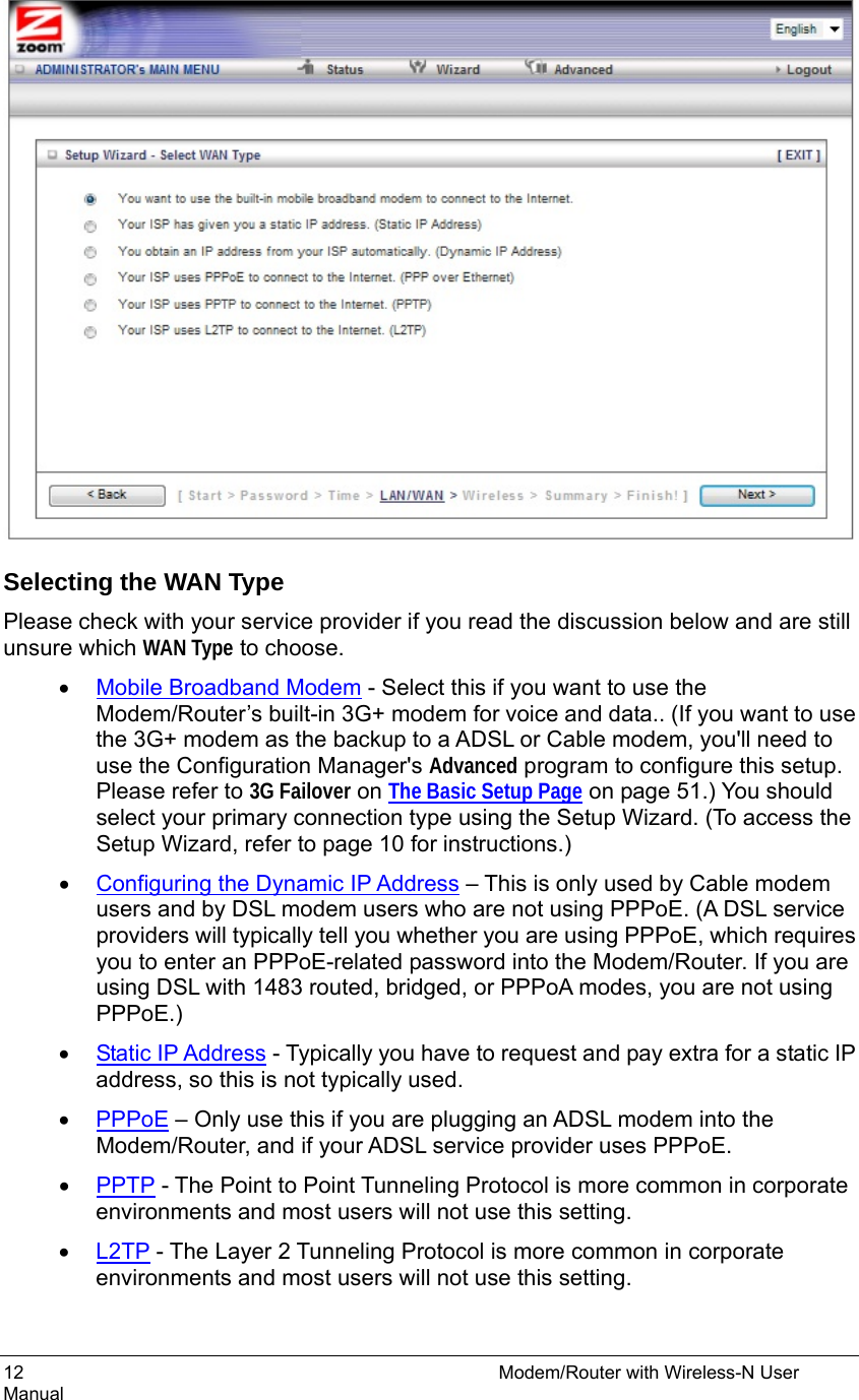 12                                                          Modem/Router with Wireless-N User Manual   Selecting the WAN Type Please check with your service provider if you read the discussion below and are still unsure which WAN Type to choose. • Mobile Broadband Modem - Select this if you want to use the Modem/Router’s built-in 3G+ modem for voice and data.. (If you want to use the 3G+ modem as the backup to a ADSL or Cable modem, you&apos;ll need to use the Configuration Manager&apos;s Advanced program to configure this setup. Please refer to 3G Failover on The Basic Setup Page on page 51.) You should select your primary connection type using the Setup Wizard. (To access the Setup Wizard, refer to page 10 for instructions.)   • Configuring the Dynamic IP Address – This is only used by Cable modem users and by DSL modem users who are not using PPPoE. (A DSL service providers will typically tell you whether you are using PPPoE, which requires you to enter an PPPoE-related password into the Modem/Router. If you are using DSL with 1483 routed, bridged, or PPPoA modes, you are not using PPPoE.) • Static IP Address - Typically you have to request and pay extra for a static IP address, so this is not typically used. • PPPoE – Only use this if you are plugging an ADSL modem into the Modem/Router, and if your ADSL service provider uses PPPoE.   • PPTP - The Point to Point Tunneling Protocol is more common in corporate environments and most users will not use this setting. • L2TP - The Layer 2 Tunneling Protocol is more common in corporate environments and most users will not use this setting.  