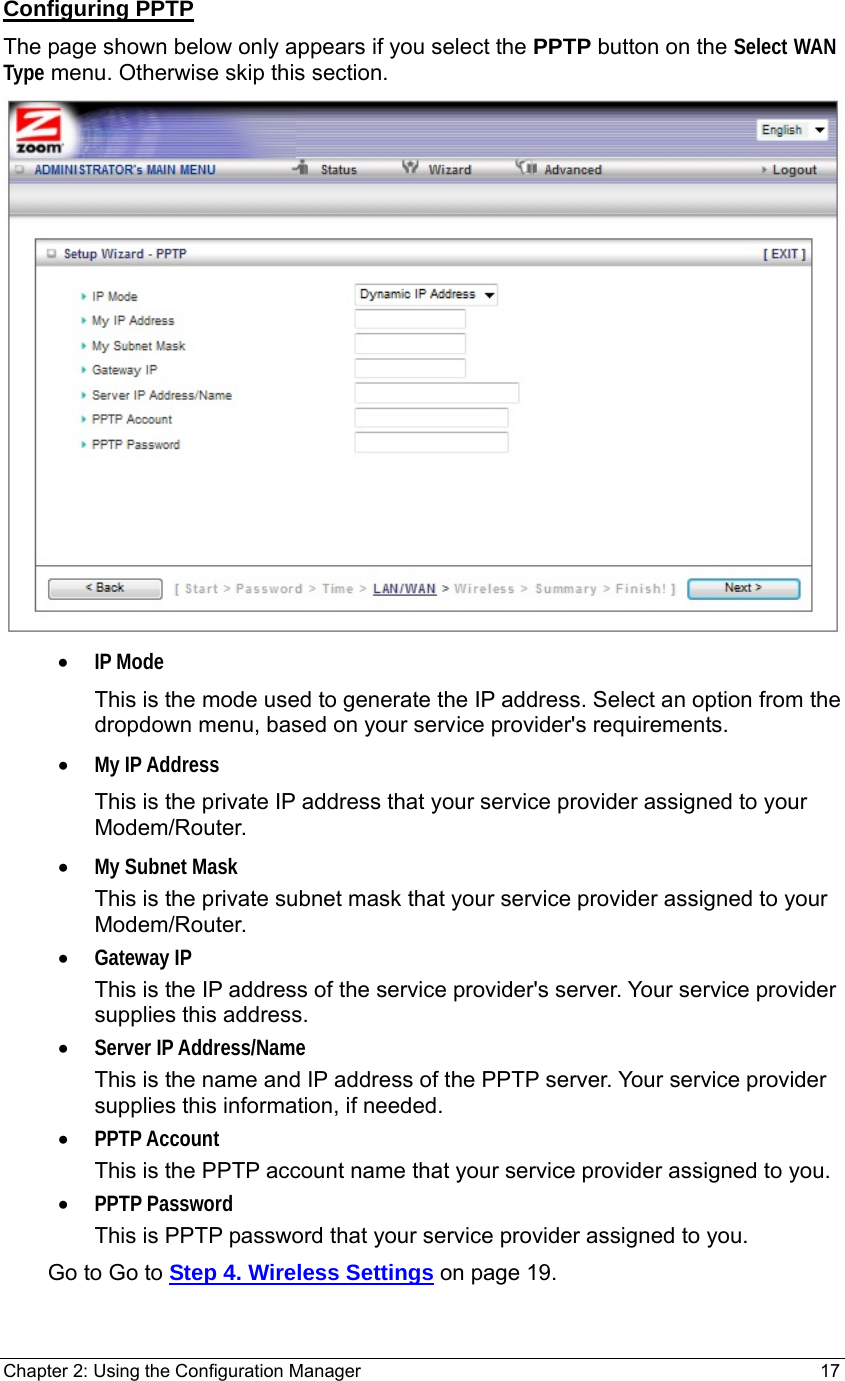 Chapter 2: Using the Configuration Manager                                                         17 Configuring PPTP The page shown below only appears if you select the PPTP button on the Select WAN Type menu. Otherwise skip this section.  • IP Mode This is the mode used to generate the IP address. Select an option from the dropdown menu, based on your service provider&apos;s requirements.   • My IP Address This is the private IP address that your service provider assigned to your Modem/Router. • My Subnet Mask This is the private subnet mask that your service provider assigned to your Modem/Router. • Gateway IP This is the IP address of the service provider&apos;s server. Your service provider supplies this address. • Server IP Address/Name This is the name and IP address of the PPTP server. Your service provider supplies this information, if needed. • PPTP Account This is the PPTP account name that your service provider assigned to you. • PPTP Password This is PPTP password that your service provider assigned to you.     Go to Go to Step 4. Wireless Settings on page 19. 