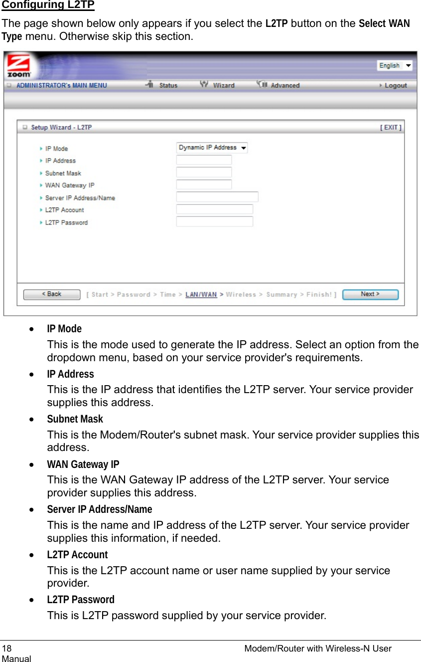 18                                                          Modem/Router with Wireless-N User Manual  Configuring L2TP The page shown below only appears if you select the L2TP button on the Select WAN Type menu. Otherwise skip this section.  • IP Mode This is the mode used to generate the IP address. Select an option from the dropdown menu, based on your service provider&apos;s requirements.   • IP Address This is the IP address that identifies the L2TP server. Your service provider supplies this address. • Subnet Mask This is the Modem/Router&apos;s subnet mask. Your service provider supplies this address. • WAN Gateway IP This is the WAN Gateway IP address of the L2TP server. Your service provider supplies this address. • Server IP Address/Name This is the name and IP address of the L2TP server. Your service provider supplies this information, if needed. • L2TP Account This is the L2TP account name or user name supplied by your service provider. • L2TP Password This is L2TP password supplied by your service provider. 