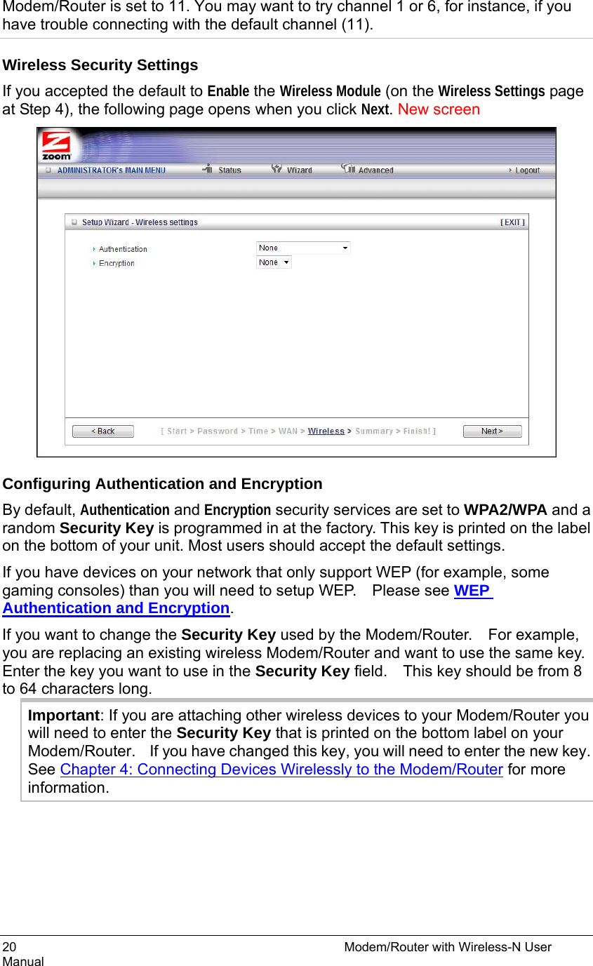 20                                                          Modem/Router with Wireless-N User Manual Modem/Router is set to 11. You may want to try channel 1 or 6, for instance, if you have trouble connecting with the default channel (11).   Wireless Security Settings If you accepted the default to Enable the Wireless Module (on the Wireless Settings page at Step 4), the following page opens when you click Next. New screen  Configuring Authentication and Encryption By default, Authentication and Encryption security services are set to WPA2/WPA and a random Security Key is programmed in at the factory. This key is printed on the label on the bottom of your unit. Most users should accept the default settings.   If you have devices on your network that only support WEP (for example, some gaming consoles) than you will need to setup WEP.    Please see WEP Authentication and Encryption. If you want to change the Security Key used by the Modem/Router.    For example, you are replacing an existing wireless Modem/Router and want to use the same key.   Enter the key you want to use in the Security Key field.    This key should be from 8 to 64 characters long. Important: If you are attaching other wireless devices to your Modem/Router you will need to enter the Security Key that is printed on the bottom label on your Modem/Router.  If you have changed this key, you will need to enter the new key.   See Chapter 4: Connecting Devices Wirelessly to the Modem/Router for more information.   