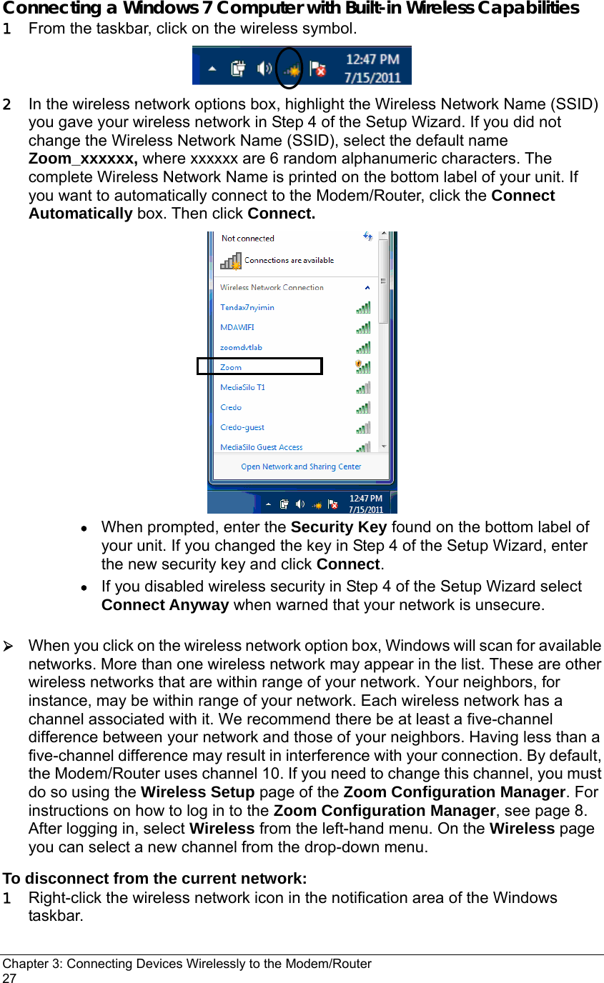 Chapter 3: Connecting Devices Wirelessly to the Modem/Router                                       27 Connecting a Windows 7 Computer with Built-in Wireless Capabilities 1 From the taskbar, click on the wireless symbol.    2 In the wireless network options box, highlight the Wireless Network Name (SSID) you gave your wireless network in Step 4 of the Setup Wizard. If you did not change the Wireless Network Name (SSID), select the default name Zoom_xxxxxx, where xxxxxx are 6 random alphanumeric characters. The complete Wireless Network Name is printed on the bottom label of your unit. If you want to automatically connect to the Modem/Router, click the Connect Automatically box. Then click Connect.   • When prompted, enter the Security Key found on the bottom label of your unit. If you changed the key in Step 4 of the Setup Wizard, enter the new security key and click Connect. • If you disabled wireless security in Step 4 of the Setup Wizard select Connect Anyway when warned that your network is unsecure.  ¾ When you click on the wireless network option box, Windows will scan for available networks. More than one wireless network may appear in the list. These are other wireless networks that are within range of your network. Your neighbors, for instance, may be within range of your network. Each wireless network has a channel associated with it. We recommend there be at least a five-channel difference between your network and those of your neighbors. Having less than a five-channel difference may result in interference with your connection. By default, the Modem/Router uses channel 10. If you need to change this channel, you must do so using the Wireless Setup page of the Zoom Configuration Manager. For instructions on how to log in to the Zoom Configuration Manager, see page 8. After logging in, select Wireless from the left-hand menu. On the Wireless page you can select a new channel from the drop-down menu. To disconnect from the current network: 1 Right-click the wireless network icon in the notification area of the Windows taskbar. 