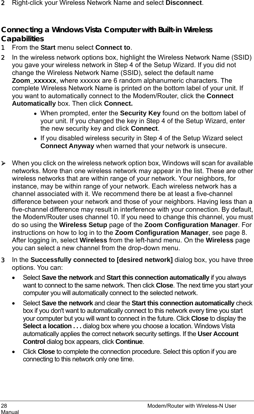 28                                                          Modem/Router with Wireless-N User Manual 2 Right-click your Wireless Network Name and select Disconnect.  Connecting a Windows Vista Computer with Built-in Wireless Capabilities 1 From the Start menu select Connect to. 2 In the wireless network options box, highlight the Wireless Network Name (SSID) you gave your wireless network in Step 4 of the Setup Wizard. If you did not change the Wireless Network Name (SSID), select the default name Zoom_xxxxxx, where xxxxxx are 6 random alphanumeric characters. The complete Wireless Network Name is printed on the bottom label of your unit. If you want to automatically connect to the Modem/Router, click the Connect Automatically box. Then click Connect.  • When prompted, enter the Security Key found on the bottom label of your unit. If you changed the key in Step 4 of the Setup Wizard, enter the new security key and click Connect. • If you disabled wireless security in Step 4 of the Setup Wizard select Connect Anyway when warned that your network is unsecure.  ¾ When you click on the wireless network option box, Windows will scan for available networks. More than one wireless network may appear in the list. These are other wireless networks that are within range of your network. Your neighbors, for instance, may be within range of your network. Each wireless network has a channel associated with it. We recommend there be at least a five-channel difference between your network and those of your neighbors. Having less than a five-channel difference may result in interference with your connection. By default, the Modem/Router uses channel 10. If you need to change this channel, you must do so using the Wireless Setup page of the Zoom Configuration Manager. For instructions on how to log in to the Zoom Configuration Manager, see page 8. After logging in, select Wireless from the left-hand menu. On the Wireless page you can select a new channel from the drop-down menu. 3 In the Successfully connected to [desired network] dialog box, you have three options. You can: • Select Save the network and Start this connection automatically if you always want to connect to the same network. Then click Close. The next time you start your computer you will automatically connect to the selected network.   • Select Save the network and clear the Start this connection automatically check box if you don&apos;t want to automatically connect to this network every time you start your computer but you will want to connect in the future. Click Close to display the Select a location . . . dialog box where you choose a location. Windows Vista automatically applies the correct network security settings. If the User Account Control dialog box appears, click Continue. • Click Close to complete the connection procedure. Select this option if you are connecting to this network only one time. 