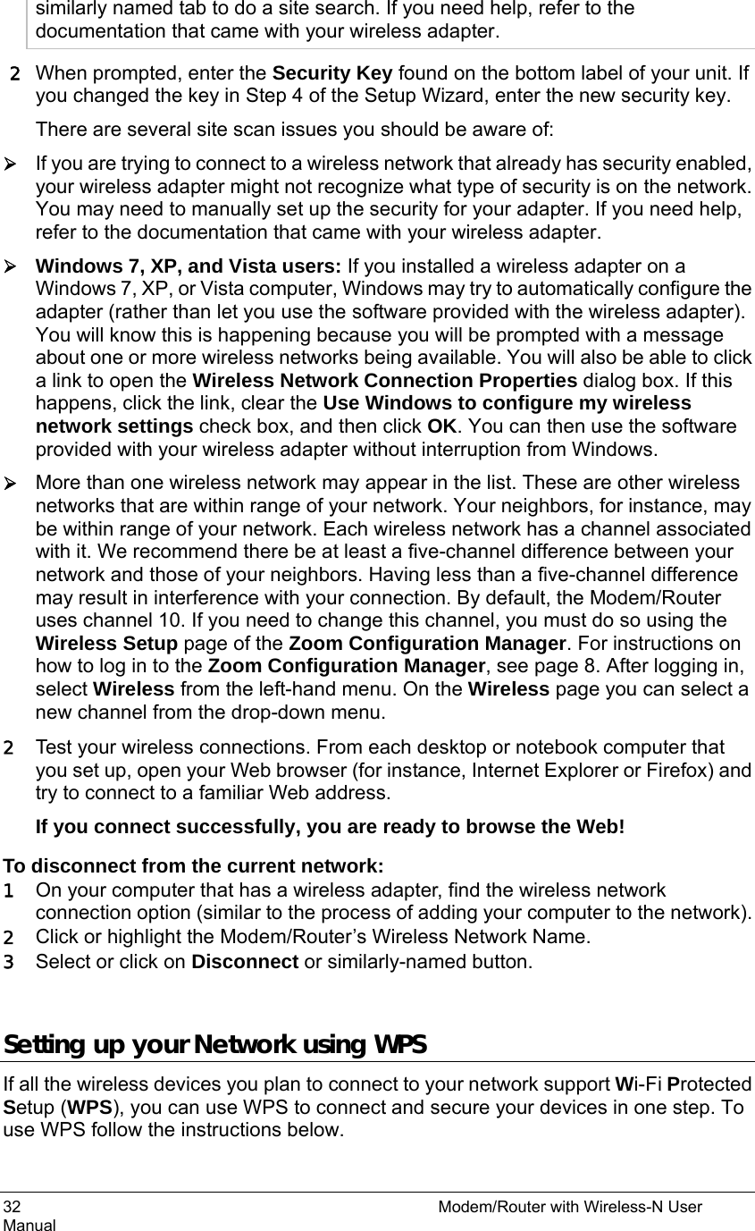 32                                                          Modem/Router with Wireless-N User Manual similarly named tab to do a site search. If you need help, refer to the documentation that came with your wireless adapter. 2 When prompted, enter the Security Key found on the bottom label of your unit. If you changed the key in Step 4 of the Setup Wizard, enter the new security key. There are several site scan issues you should be aware of: ¾ If you are trying to connect to a wireless network that already has security enabled, your wireless adapter might not recognize what type of security is on the network.   You may need to manually set up the security for your adapter. If you need help, refer to the documentation that came with your wireless adapter. ¾ Windows 7, XP, and Vista users: If you installed a wireless adapter on a Windows 7, XP, or Vista computer, Windows may try to automatically configure the adapter (rather than let you use the software provided with the wireless adapter). You will know this is happening because you will be prompted with a message about one or more wireless networks being available. You will also be able to click a link to open the Wireless Network Connection Properties dialog box. If this happens, click the link, clear the Use Windows to configure my wireless network settings check box, and then click OK. You can then use the software provided with your wireless adapter without interruption from Windows. ¾ More than one wireless network may appear in the list. These are other wireless networks that are within range of your network. Your neighbors, for instance, may be within range of your network. Each wireless network has a channel associated with it. We recommend there be at least a five-channel difference between your network and those of your neighbors. Having less than a five-channel difference may result in interference with your connection. By default, the Modem/Router uses channel 10. If you need to change this channel, you must do so using the Wireless Setup page of the Zoom Configuration Manager. For instructions on how to log in to the Zoom Configuration Manager, see page 8. After logging in, select Wireless from the left-hand menu. On the Wireless page you can select a new channel from the drop-down menu. 2 Test your wireless connections. From each desktop or notebook computer that you set up, open your Web browser (for instance, Internet Explorer or Firefox) and try to connect to a familiar Web address. If you connect successfully, you are ready to browse the Web! To disconnect from the current network: 1 On your computer that has a wireless adapter, find the wireless network connection option (similar to the process of adding your computer to the network). 2 Click or highlight the Modem/Router’s Wireless Network Name.   3 Select or click on Disconnect or similarly-named button.  Setting up your Network using WPS If all the wireless devices you plan to connect to your network support Wi-Fi Protected Setup (WPS), you can use WPS to connect and secure your devices in one step. To use WPS follow the instructions below.   