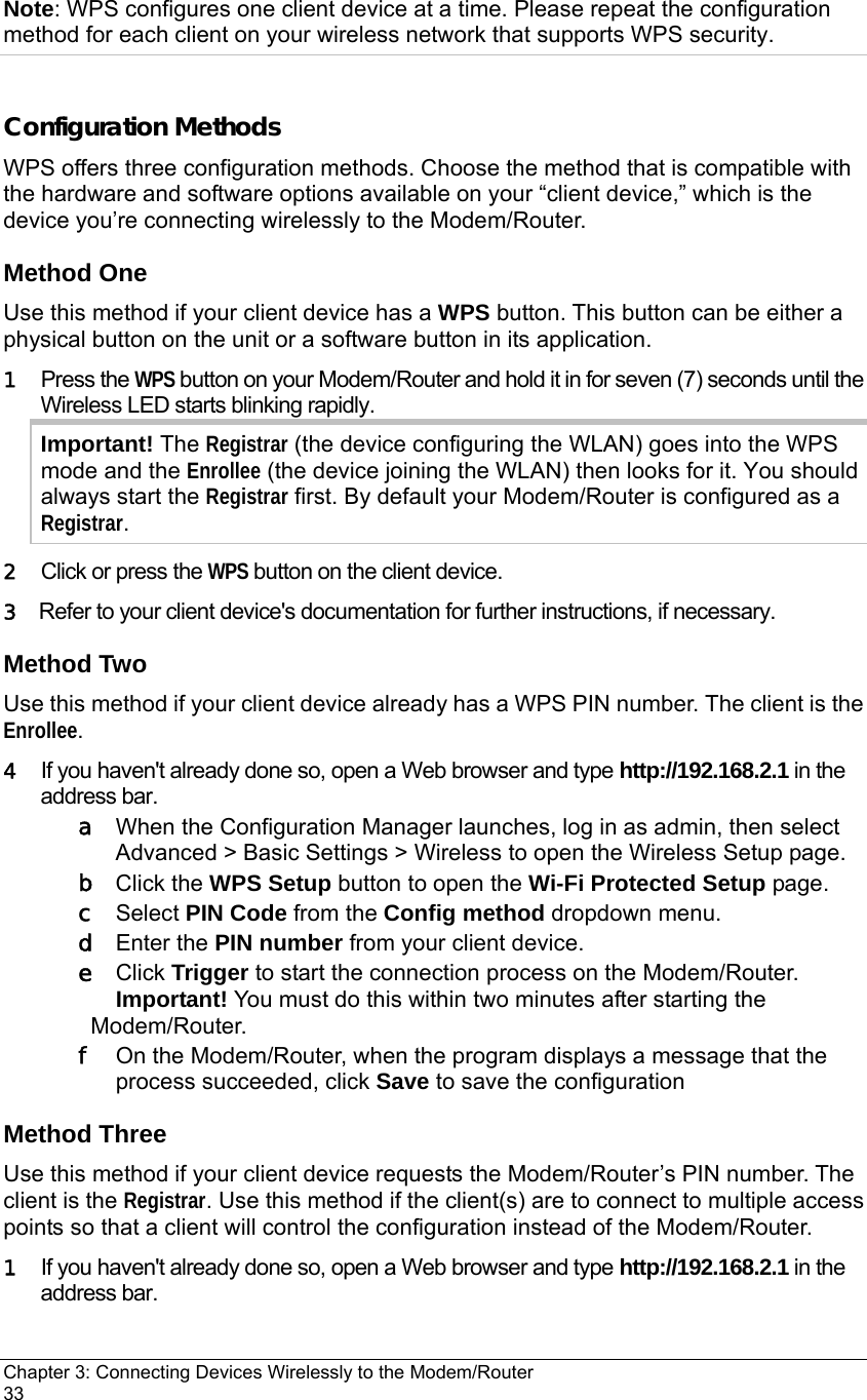 Chapter 3: Connecting Devices Wirelessly to the Modem/Router                                       33 Note: WPS configures one client device at a time. Please repeat the configuration method for each client on your wireless network that supports WPS security.  Configuration Methods WPS offers three configuration methods. Choose the method that is compatible with the hardware and software options available on your “client device,” which is the device you’re connecting wirelessly to the Modem/Router. Method One Use this method if your client device has a WPS button. This button can be either a physical button on the unit or a software button in its application.   1  Press the WPS button on your Modem/Router and hold it in for seven (7) seconds until the Wireless LED starts blinking rapidly. Important! The Registrar (the device configuring the WLAN) goes into the WPS mode and the Enrollee (the device joining the WLAN) then looks for it. You should always start the Registrar first. By default your Modem/Router is configured as a Registrar. 2   Click or press the WPS button on the client device. 3  Refer to your client device&apos;s documentation for further instructions, if necessary. Method Two Use this method if your client device already has a WPS PIN number. The client is the Enrollee. 4   If you haven&apos;t already done so, open a Web browser and type http://192.168.2.1 in the address bar.   a   When the Configuration Manager launches, log in as admin, then select Advanced &gt; Basic Settings &gt; Wireless to open the Wireless Setup page. b  Click the WPS Setup button to open the Wi-Fi Protected Setup page. c  Select PIN Code from the Config method dropdown menu. d  Enter the PIN number from your client device. e  Click Trigger to start the connection process on the Modem/Router. Important! You must do this within two minutes after starting the Modem/Router. f   On the Modem/Router, when the program displays a message that the process succeeded, click Save to save the configuration Method Three Use this method if your client device requests the Modem/Router’s PIN number. The client is the Registrar. Use this method if the client(s) are to connect to multiple access points so that a client will control the configuration instead of the Modem/Router. 1   If you haven&apos;t already done so, open a Web browser and type http://192.168.2.1 in the address bar.   
