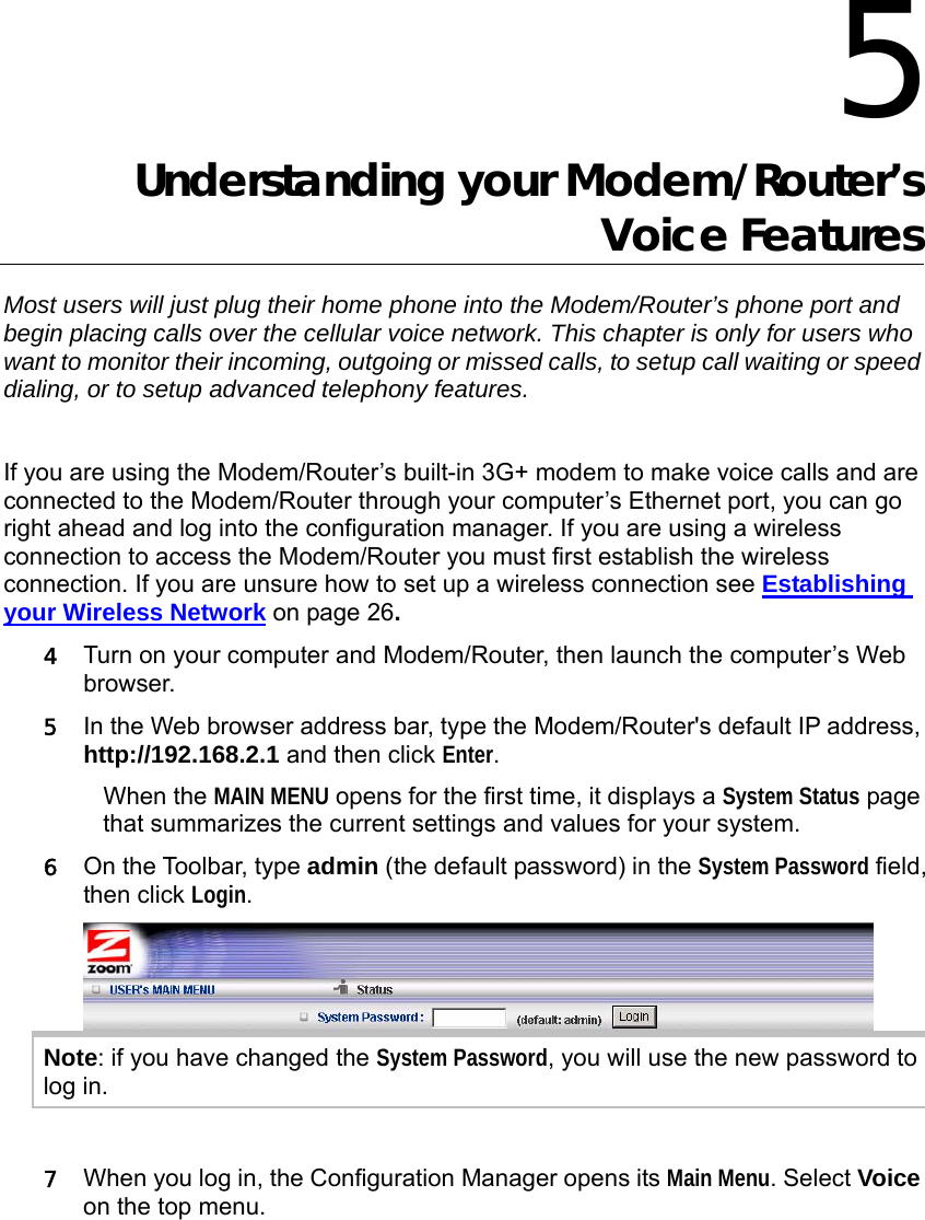                  5 Understanding your Modem/Router’s Voice Features Most users will just plug their home phone into the Modem/Router’s phone port and begin placing calls over the cellular voice network. This chapter is only for users who want to monitor their incoming, outgoing or missed calls, to setup call waiting or speed dialing, or to setup advanced telephony features.  If you are using the Modem/Router’s built-in 3G+ modem to make voice calls and are connected to the Modem/Router through your computer’s Ethernet port, you can go right ahead and log into the configuration manager. If you are using a wireless connection to access the Modem/Router you must first establish the wireless connection. If you are unsure how to set up a wireless connection see Establishing your Wireless Network on page 26.  4 Turn on your computer and Modem/Router, then launch the computer’s Web browser. 5 In the Web browser address bar, type the Modem/Router&apos;s default IP address, http://192.168.2.1 and then click Enter. When the MAIN MENU opens for the first time, it displays a System Status page that summarizes the current settings and values for your system.   6 On the Toolbar, type admin (the default password) in the System Password field, then click Login.   Note: if you have changed the System Password, you will use the new password to log in.  7 When you log in, the Configuration Manager opens its Main Menu. Select Voice on the top menu.    