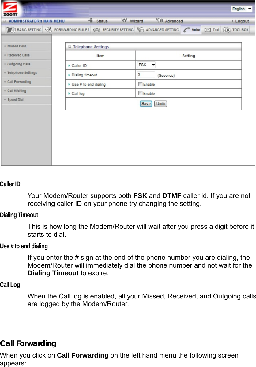    Caller ID Your Modem/Router supports both FSK and DTMF caller id. If you are not receiving caller ID on your phone try changing the setting. Dialing Timeout This is how long the Modem/Router will wait after you press a digit before it starts to dial. Use # to end dialing If you enter the # sign at the end of the phone number you are dialing, the Modem/Router will immediately dial the phone number and not wait for the Dialing Timeout to expire. Call Log When the Call log is enabled, all your Missed, Received, and Outgoing calls are logged by the Modem/Router.   Call Forwarding When you click on Call Forwarding on the left hand menu the following screen appears: 