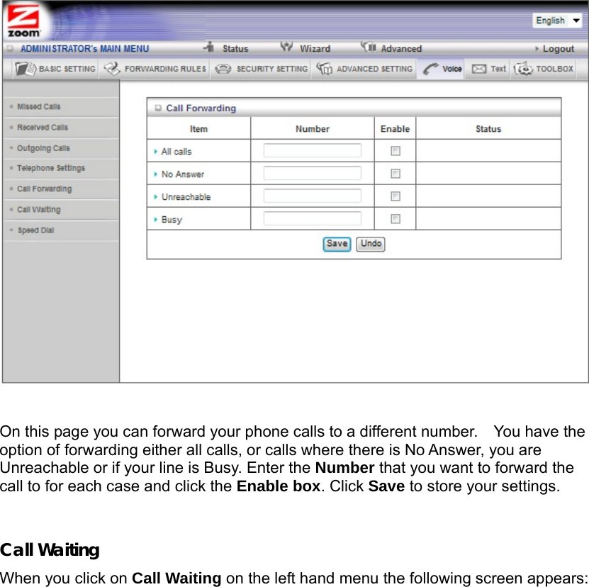                    On this page you can forward your phone calls to a different number.    You have the option of forwarding either all calls, or calls where there is No Answer, you are Unreachable or if your line is Busy. Enter the Number that you want to forward the call to for each case and click the Enable box. Click Save to store your settings.  Call Waiting When you click on Call Waiting on the left hand menu the following screen appears: 