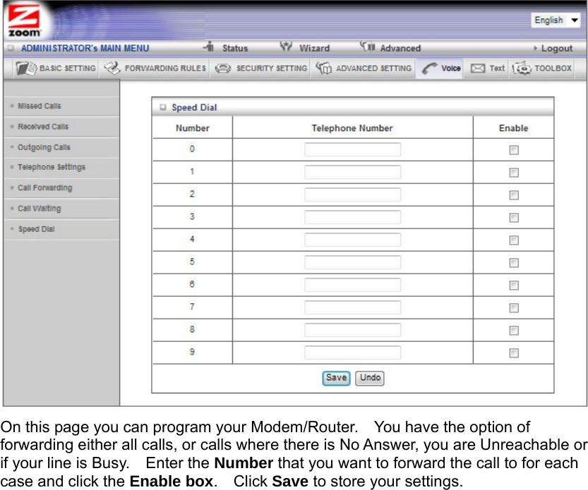                   On this page you can program your Modem/Router.    You have the option of forwarding either all calls, or calls where there is No Answer, you are Unreachable or if your line is Busy.    Enter the Number that you want to forward the call to for each case and click the Enable box.  Click Save to store your settings.     